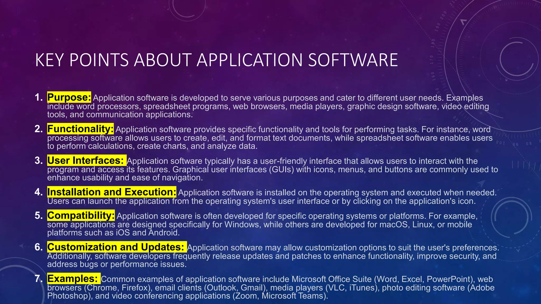 KEY POINTS ABOUT APPLICATION SOFTWARE
1. Purpose: Application software is developed to serve various purposes and cater to different user needs. Examples
include word processors, spreadsheet programs, web browsers, media players, graphic design software, video editing
tools, and communication applications.
2. Functionality: Application software provides specific functionality and tools for performing tasks. For instance, word
processing software allows users to create, edit, and format text documents, while spreadsheet software enables users
to perform calculations, create charts, and analyze data.
3. User Interfaces: Application software typically has a user-friendly interface that allows users to interact with the
program and access its features. Graphical user interfaces (GUIs) with icons, menus, and buttons are commonly used to
enhance usability and ease of navigation.
4. Installation and Execution: Application software is installed on the operating system and executed when needed.
Users can launch the application from the operating system's user interface or by clicking on the application's icon.
5. Compatibility: Application software is often developed for specific operating systems or platforms. For example,
some applications are designed specifically for Windows, while others are developed for macOS, Linux, or mobile
platforms such as iOS and Android.
6. Customization and Updates: Application software may allow customization options to suit the user's preferences.
Additionally, software developers frequently release updates and patches to enhance functionality, improve security, and
address bugs or performance issues.
7. Examples: Common examples of application software include Microsoft Office Suite (Word, Excel, PowerPoint), web
browsers (Chrome, Firefox), email clients (Outlook, Gmail), media players (VLC, iTunes), photo editing software (Adobe
Photoshop), and video conferencing applications (Zoom, Microsoft Teams).
 