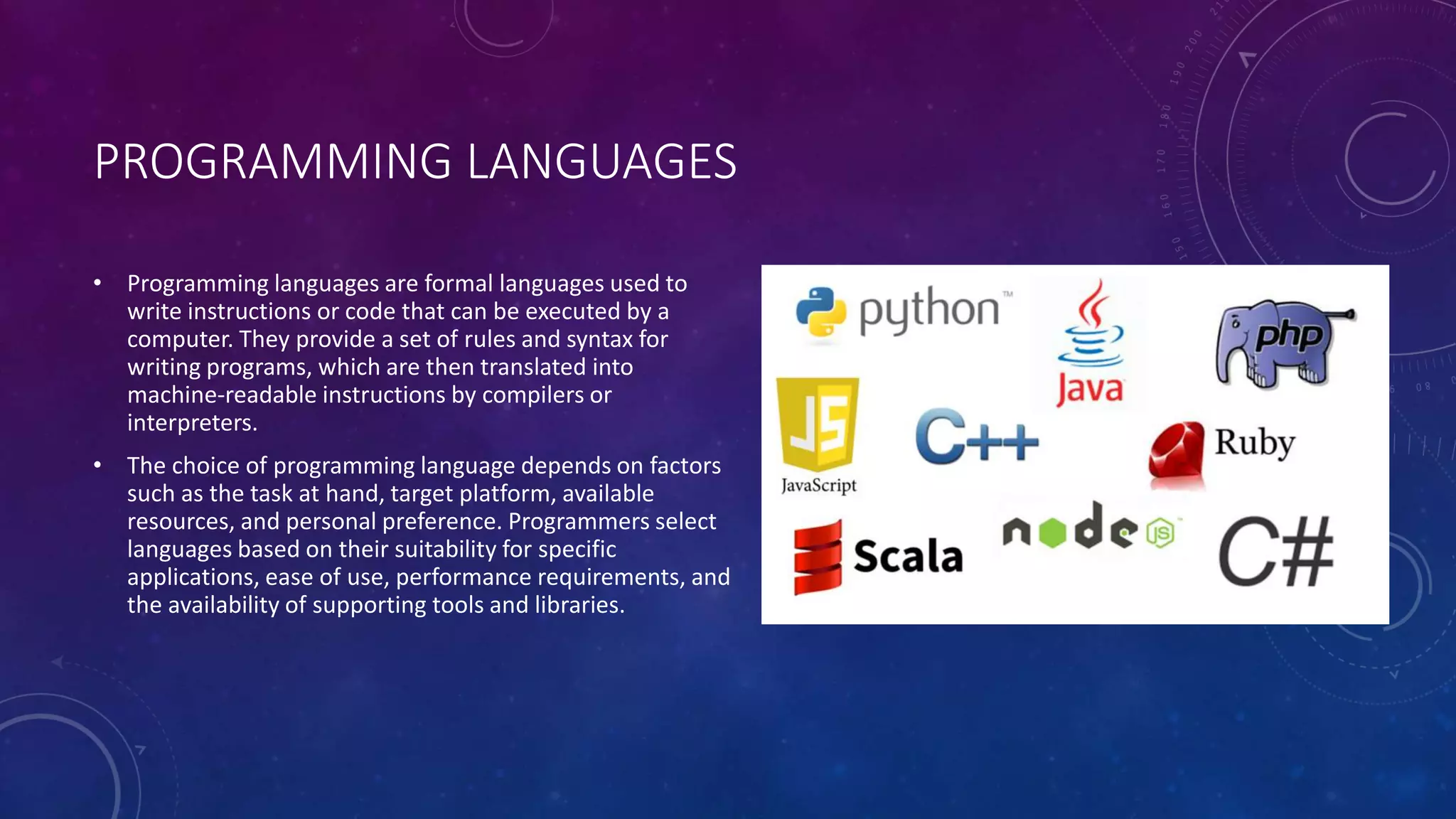 PROGRAMMING LANGUAGES
• Programming languages are formal languages used to
write instructions or code that can be executed by a
computer. They provide a set of rules and syntax for
writing programs, which are then translated into
machine-readable instructions by compilers or
interpreters.
• The choice of programming language depends on factors
such as the task at hand, target platform, available
resources, and personal preference. Programmers select
languages based on their suitability for specific
applications, ease of use, performance requirements, and
the availability of supporting tools and libraries.
 