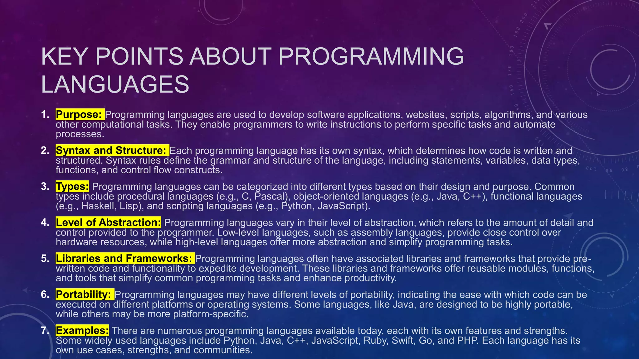 KEY POINTS ABOUT PROGRAMMING
LANGUAGES
1. Purpose: Programming languages are used to develop software applications, websites, scripts, algorithms, and various
other computational tasks. They enable programmers to write instructions to perform specific tasks and automate
processes.
2. Syntax and Structure: Each programming language has its own syntax, which determines how code is written and
structured. Syntax rules define the grammar and structure of the language, including statements, variables, data types,
functions, and control flow constructs.
3. Types: Programming languages can be categorized into different types based on their design and purpose. Common
types include procedural languages (e.g., C, Pascal), object-oriented languages (e.g., Java, C++), functional languages
(e.g., Haskell, Lisp), and scripting languages (e.g., Python, JavaScript).
4. Level of Abstraction: Programming languages vary in their level of abstraction, which refers to the amount of detail and
control provided to the programmer. Low-level languages, such as assembly languages, provide close control over
hardware resources, while high-level languages offer more abstraction and simplify programming tasks.
5. Libraries and Frameworks: Programming languages often have associated libraries and frameworks that provide pre-
written code and functionality to expedite development. These libraries and frameworks offer reusable modules, functions,
and tools that simplify common programming tasks and enhance productivity.
6. Portability: Programming languages may have different levels of portability, indicating the ease with which code can be
executed on different platforms or operating systems. Some languages, like Java, are designed to be highly portable,
while others may be more platform-specific.
7. Examples: There are numerous programming languages available today, each with its own features and strengths.
Some widely used languages include Python, Java, C++, JavaScript, Ruby, Swift, Go, and PHP. Each language has its
own use cases, strengths, and communities.
 