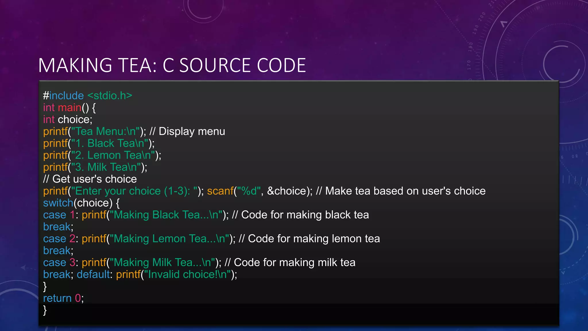 MAKING TEA: C SOURCE CODE
#include <stdio.h>
int main() {
int choice;
printf("Tea Menu:n"); // Display menu
printf("1. Black Tean");
printf("2. Lemon Tean");
printf("3. Milk Tean");
// Get user's choice
printf("Enter your choice (1-3): "); scanf("%d", &choice); // Make tea based on user's choice
switch(choice) {
case 1: printf("Making Black Tea...n"); // Code for making black tea
break;
case 2: printf("Making Lemon Tea...n"); // Code for making lemon tea
break;
case 3: printf("Making Milk Tea...n"); // Code for making milk tea
break; default: printf("Invalid choice!n");
}
return 0;
}
 
