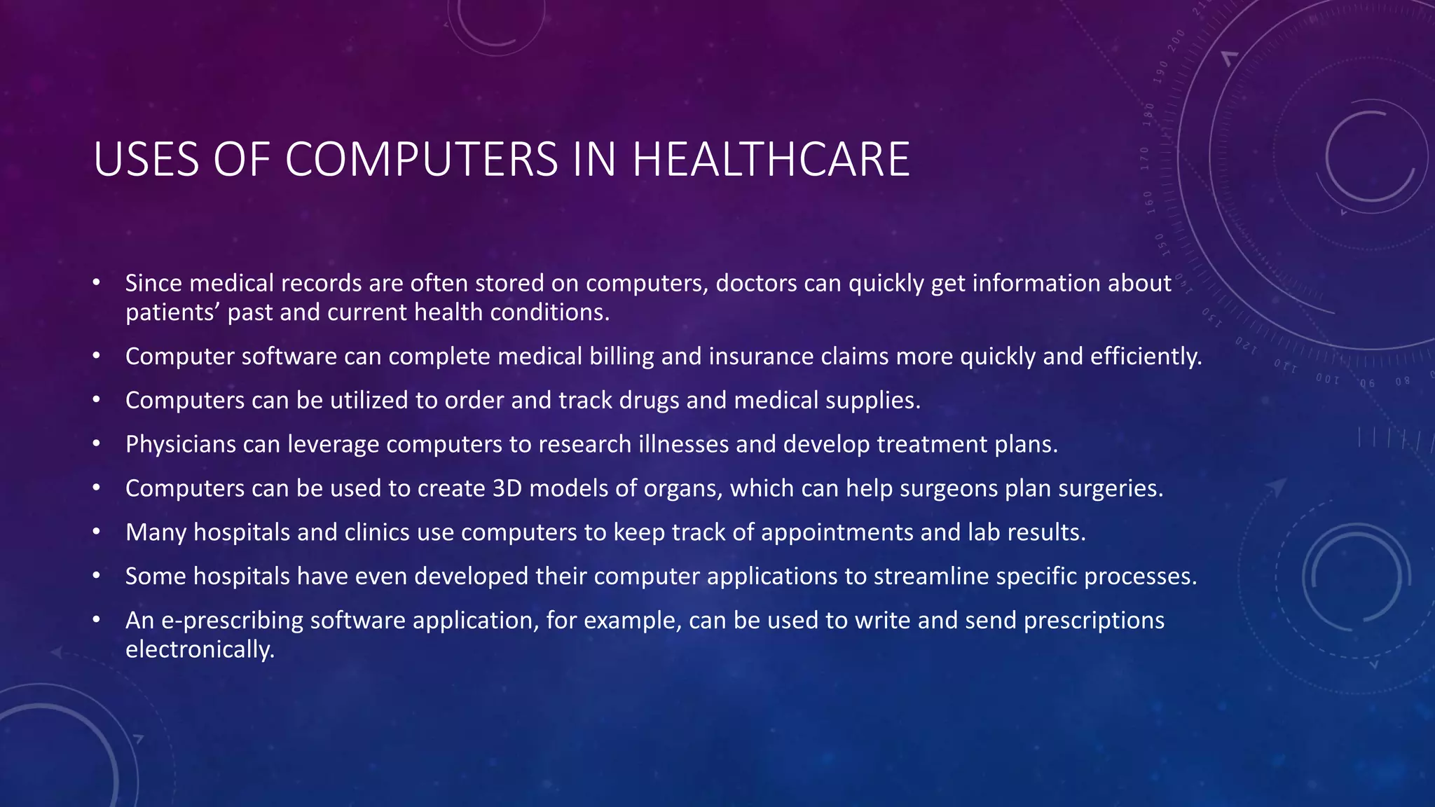 USES OF COMPUTERS IN HEALTHCARE
• Since medical records are often stored on computers, doctors can quickly get information about
patients’ past and current health conditions.
• Computer software can complete medical billing and insurance claims more quickly and efficiently.
• Computers can be utilized to order and track drugs and medical supplies.
• Physicians can leverage computers to research illnesses and develop treatment plans.
• Computers can be used to create 3D models of organs, which can help surgeons plan surgeries.
• Many hospitals and clinics use computers to keep track of appointments and lab results.
• Some hospitals have even developed their computer applications to streamline specific processes.
• An e-prescribing software application, for example, can be used to write and send prescriptions
electronically.
 