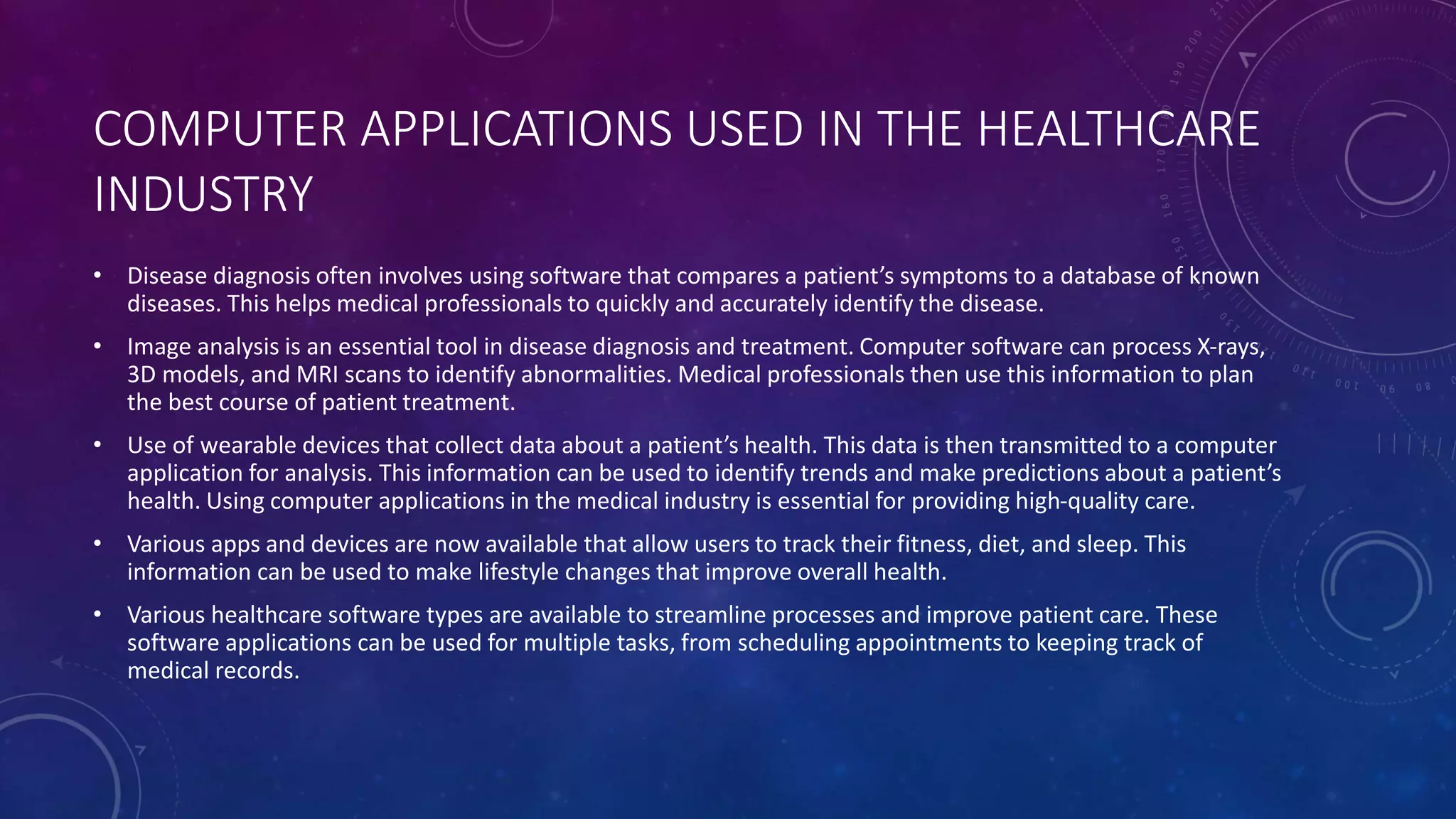 COMPUTER APPLICATIONS USED IN THE HEALTHCARE
INDUSTRY
• Disease diagnosis often involves using software that compares a patient’s symptoms to a database of known
diseases. This helps medical professionals to quickly and accurately identify the disease.
• Image analysis is an essential tool in disease diagnosis and treatment. Computer software can process X-rays,
3D models, and MRI scans to identify abnormalities. Medical professionals then use this information to plan
the best course of patient treatment.
• Use of wearable devices that collect data about a patient’s health. This data is then transmitted to a computer
application for analysis. This information can be used to identify trends and make predictions about a patient’s
health. Using computer applications in the medical industry is essential for providing high-quality care.
• Various apps and devices are now available that allow users to track their fitness, diet, and sleep. This
information can be used to make lifestyle changes that improve overall health.
• Various healthcare software types are available to streamline processes and improve patient care. These
software applications can be used for multiple tasks, from scheduling appointments to keeping track of
medical records.
 