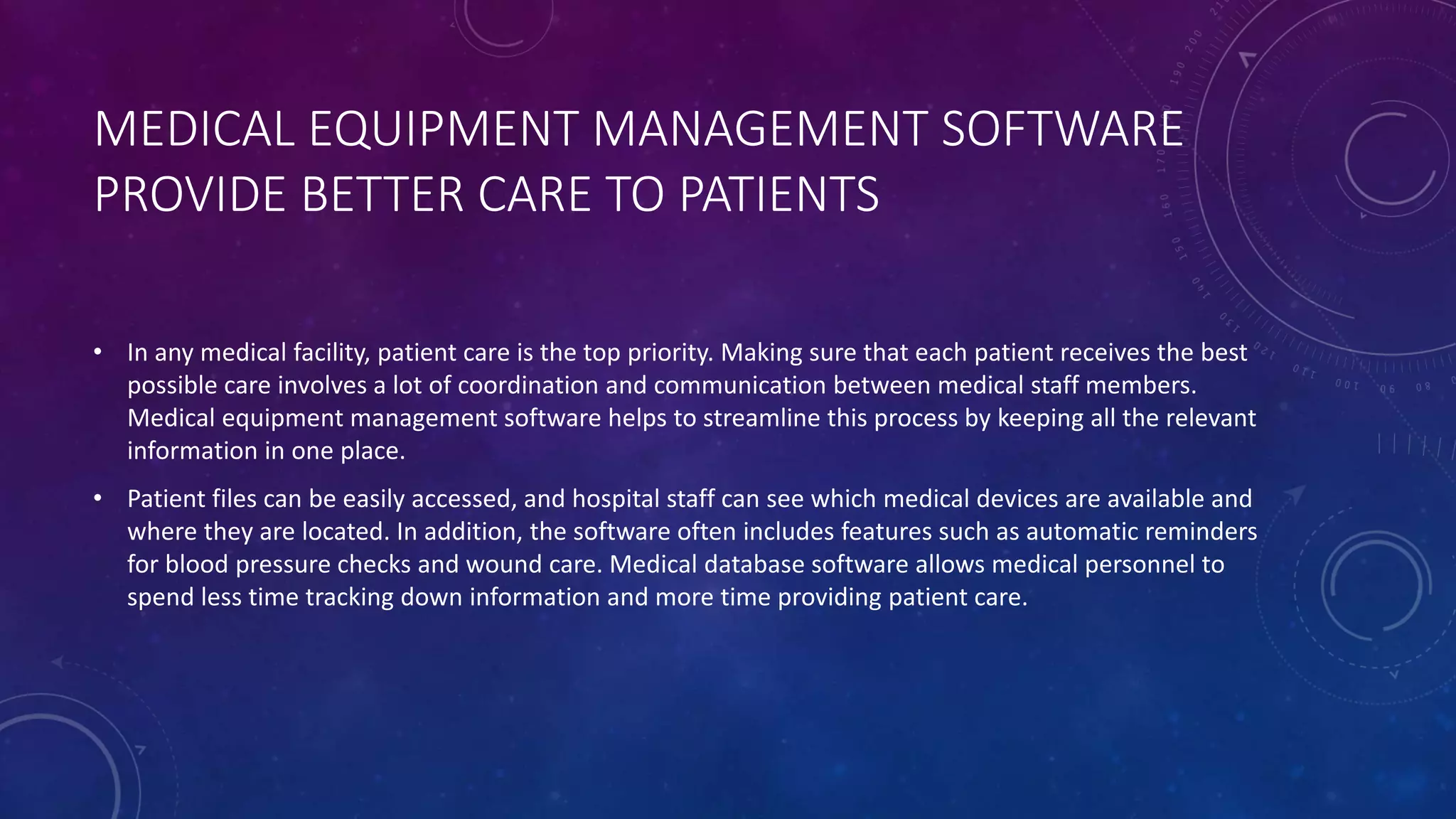 MEDICAL EQUIPMENT MANAGEMENT SOFTWARE
PROVIDE BETTER CARE TO PATIENTS
• In any medical facility, patient care is the top priority. Making sure that each patient receives the best
possible care involves a lot of coordination and communication between medical staff members.
Medical equipment management software helps to streamline this process by keeping all the relevant
information in one place.
• Patient files can be easily accessed, and hospital staff can see which medical devices are available and
where they are located. In addition, the software often includes features such as automatic reminders
for blood pressure checks and wound care. Medical database software allows medical personnel to
spend less time tracking down information and more time providing patient care.
 