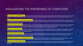 HIGHLIGHTING THE IMPORTANCE OF COMPUTERS
• Automation and Efficiency: Computers automate routine tasks and processes, significantly improving efficiency and productivity. They
can perform complex calculations, process large amounts of data, and execute repetitive tasks with high accuracy and speed, saving time and
effort.
• Information Access and Communication: Computers provide access to a vast amount of information through the internet. They
enable quick and convenient communication through email, instant messaging, video calls, and social media platforms, connecting people globally
and facilitating knowledge sharing.
• Education and Learning:Computers play a crucial role in education, providing access to digital resources, online courses, and interactive
learning platforms. They enhance educational experiences through multimedia content, simulations, and virtual reality tools. Computers also
enable distance learning, making education accessible to individuals regardless of their geographical location.
• Business and Industry: Computers are essential for businesses of all sizes. They facilitate efficient management of operations, including
inventory control, financial transactions, and customer relationship management. Computers also enable businesses to analyze data, make
informed decisions, and improve overall productivity.
• Research and Innovation: Computers empower researchers and scientists to conduct complex simulations, analyze vast datasets, and
develop advanced models and algorithms. They are instrumental in various fields, including scientific research, medicine, engineering, and
environmental studies, fostering innovation and progress.
• Creative Expression and Entertainment: Computers enable artistic expression through graphic design, music production, video
editing, and digital art. They also provide entertainment through gaming, streaming platforms, and multimedia experiences.
• Personal and Everyday Use: Computers have become an integral part of our daily lives, assisting us with tasks such as personal finance
management, online shopping, content consumption, and social interactions. They offer convenience, entertainment, and access to various
services.
 