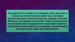 Throughout the evolution of computers, there has been a
continuous trend towards smaller size, increased
processing power, enhanced memory capacity, improved
efficiency, and greater connectivity. These advancements
have transformed computers from room-sized machines
to portable devices that fit in our pockets, revolutionizing
the way we live, work, and communicate.
 