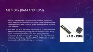 MEMORY (RAM AND ROM)
• Memory is an essential component of a computer system that
stores data and instructions for processing. There are two primary
types of memory: RAM (Random Access Memory) and ROM (Read-
Only Memory).
• Both RAM and ROM are critical components of a computer system.
RAM provides temporary storage for data and instructions during
active computer operations, while ROM stores permanent
instructions that are necessary for booting up the computer and
initializing the hardware. Together, RAM and ROM work in tandem
to ensure the efficient functioning of a computer.
 