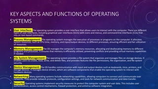 KEY ASPECTS AND FUNCTIONS OF OPERATING
SYSTEMS
• User Interface: The operating system provides a user interface that allows users to interact with the computer. There are different
types of user interfaces, including graphical user interfaces (GUIs) with icons and menus, and command-line interfaces (CLIs) that
rely on text-based commands.
• Process Management: The operating system manages the execution of processes or programs on the computer. It allocates
system resources, such as CPU time, memory, and input/output devices, to different processes, ensuring efficient and fair utilization
of resources.
• Memory Management: The OS manages the computer's memory resources, allocating and deallocating memory to different
programs and processes. It ensures that memory is efficiently utilized, preventing conflicts and providing virtual memory capabilities
if needed.
• File System Management: The operating system provides a file system that organizes and manages files on storage devices. It
enables users to create, read, write, and delete files, and provides features like file permissions, file organization, and file system
security.
• Device Management: The OS handles communication with input and output devices such as keyboards, mice, printers, and
storage devices. It manages device drivers, which are software components that enable the operating system to interact with
hardware devices.
• Networking: Many operating systems include networking capabilities, allowing computers to connect and communicate over
networks. They provide network protocols, configuration settings, and tools for network communication and data transfer.
• Security: Operating systems implement security measures to protect the computer system and user data. This includes user
authentication, access control mechanisms, firewall protection, and antivirus software integration.
 