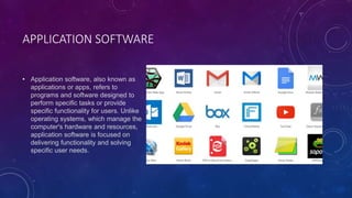 APPLICATION SOFTWARE
• Application software, also known as
applications or apps, refers to
programs and software designed to
perform specific tasks or provide
specific functionality for users. Unlike
operating systems, which manage the
computer's hardware and resources,
application software is focused on
delivering functionality and solving
specific user needs.
 