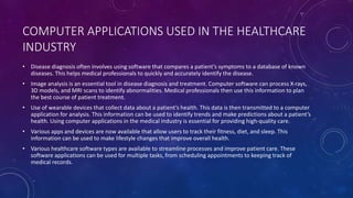 COMPUTER APPLICATIONS USED IN THE HEALTHCARE
INDUSTRY
• Disease diagnosis often involves using software that compares a patient’s symptoms to a database of known
diseases. This helps medical professionals to quickly and accurately identify the disease.
• Image analysis is an essential tool in disease diagnosis and treatment. Computer software can process X-rays,
3D models, and MRI scans to identify abnormalities. Medical professionals then use this information to plan
the best course of patient treatment.
• Use of wearable devices that collect data about a patient’s health. This data is then transmitted to a computer
application for analysis. This information can be used to identify trends and make predictions about a patient’s
health. Using computer applications in the medical industry is essential for providing high-quality care.
• Various apps and devices are now available that allow users to track their fitness, diet, and sleep. This
information can be used to make lifestyle changes that improve overall health.
• Various healthcare software types are available to streamline processes and improve patient care. These
software applications can be used for multiple tasks, from scheduling appointments to keeping track of
medical records.
 