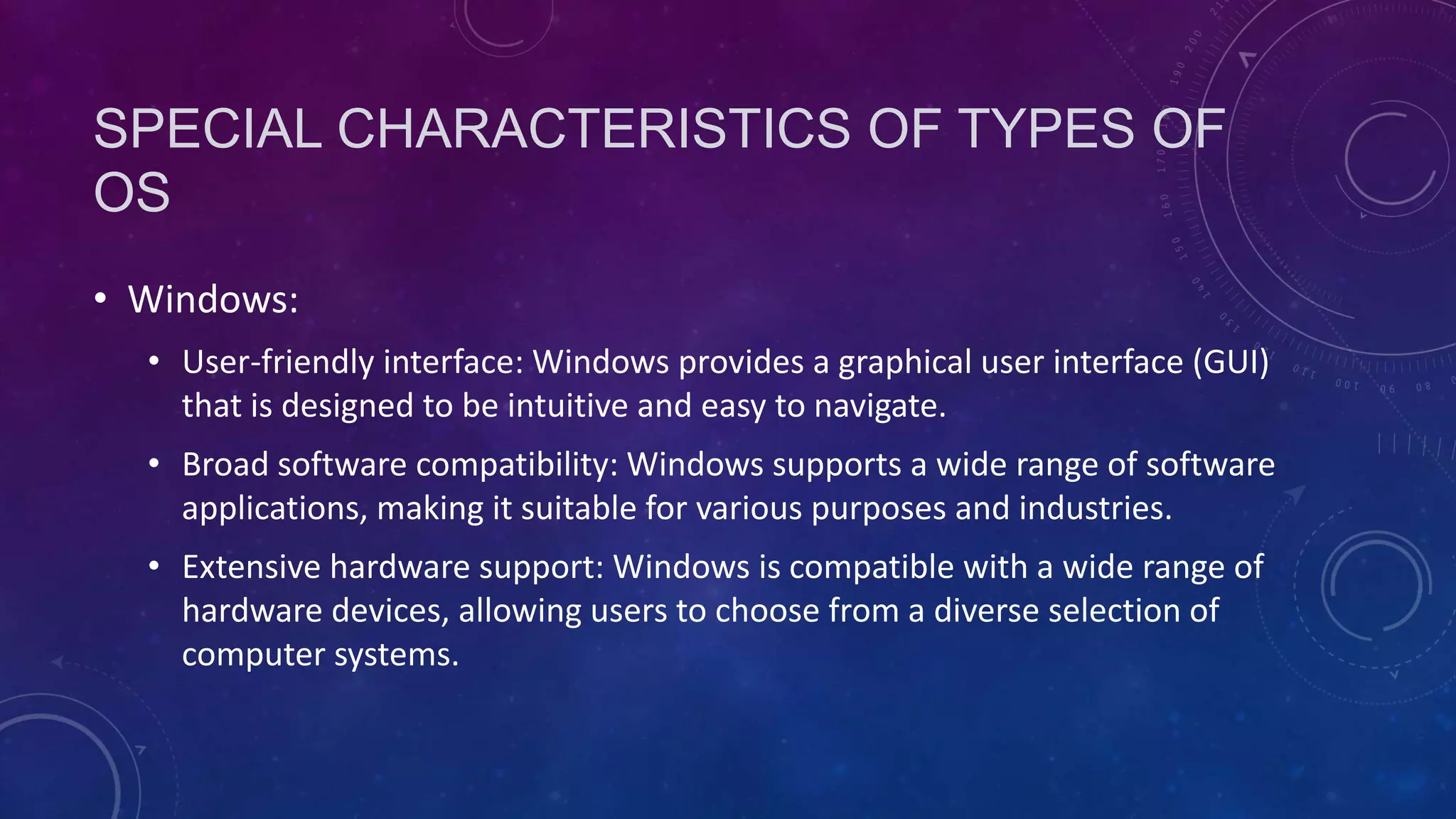 SPECIAL CHARACTERISTICS OF TYPES OF
OS
• Windows:
• User-friendly interface: Windows provides a graphical user interface (GUI)
that is designed to be intuitive and easy to navigate.
• Broad software compatibility: Windows supports a wide range of software
applications, making it suitable for various purposes and industries.
• Extensive hardware support: Windows is compatible with a wide range of
hardware devices, allowing users to choose from a diverse selection of
computer systems.
 