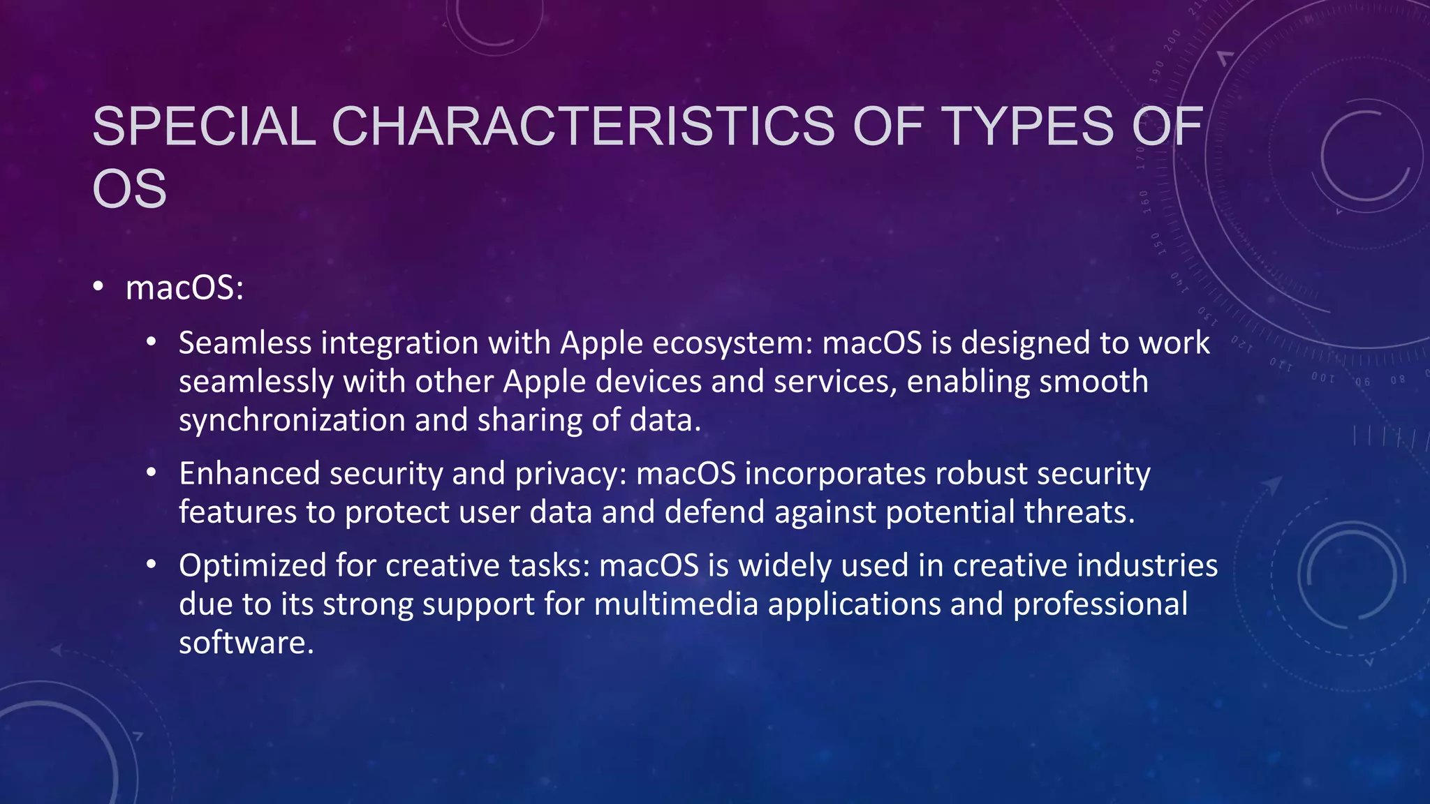 SPECIAL CHARACTERISTICS OF TYPES OF
OS
• macOS:
• Seamless integration with Apple ecosystem: macOS is designed to work
seamlessly with other Apple devices and services, enabling smooth
synchronization and sharing of data.
• Enhanced security and privacy: macOS incorporates robust security
features to protect user data and defend against potential threats.
• Optimized for creative tasks: macOS is widely used in creative industries
due to its strong support for multimedia applications and professional
software.
 
