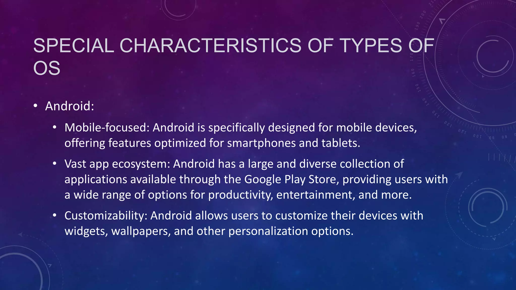 SPECIAL CHARACTERISTICS OF TYPES OF
OS
• Android:
• Mobile-focused: Android is specifically designed for mobile devices,
offering features optimized for smartphones and tablets.
• Vast app ecosystem: Android has a large and diverse collection of
applications available through the Google Play Store, providing users with
a wide range of options for productivity, entertainment, and more.
• Customizability: Android allows users to customize their devices with
widgets, wallpapers, and other personalization options.
 