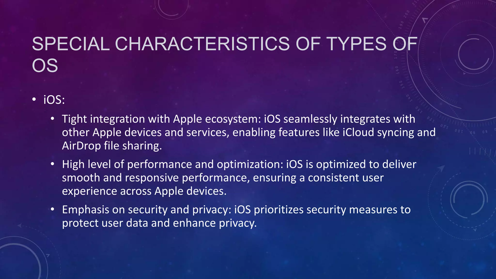 SPECIAL CHARACTERISTICS OF TYPES OF
OS
• iOS:
• Tight integration with Apple ecosystem: iOS seamlessly integrates with
other Apple devices and services, enabling features like iCloud syncing and
AirDrop file sharing.
• High level of performance and optimization: iOS is optimized to deliver
smooth and responsive performance, ensuring a consistent user
experience across Apple devices.
• Emphasis on security and privacy: iOS prioritizes security measures to
protect user data and enhance privacy.
 