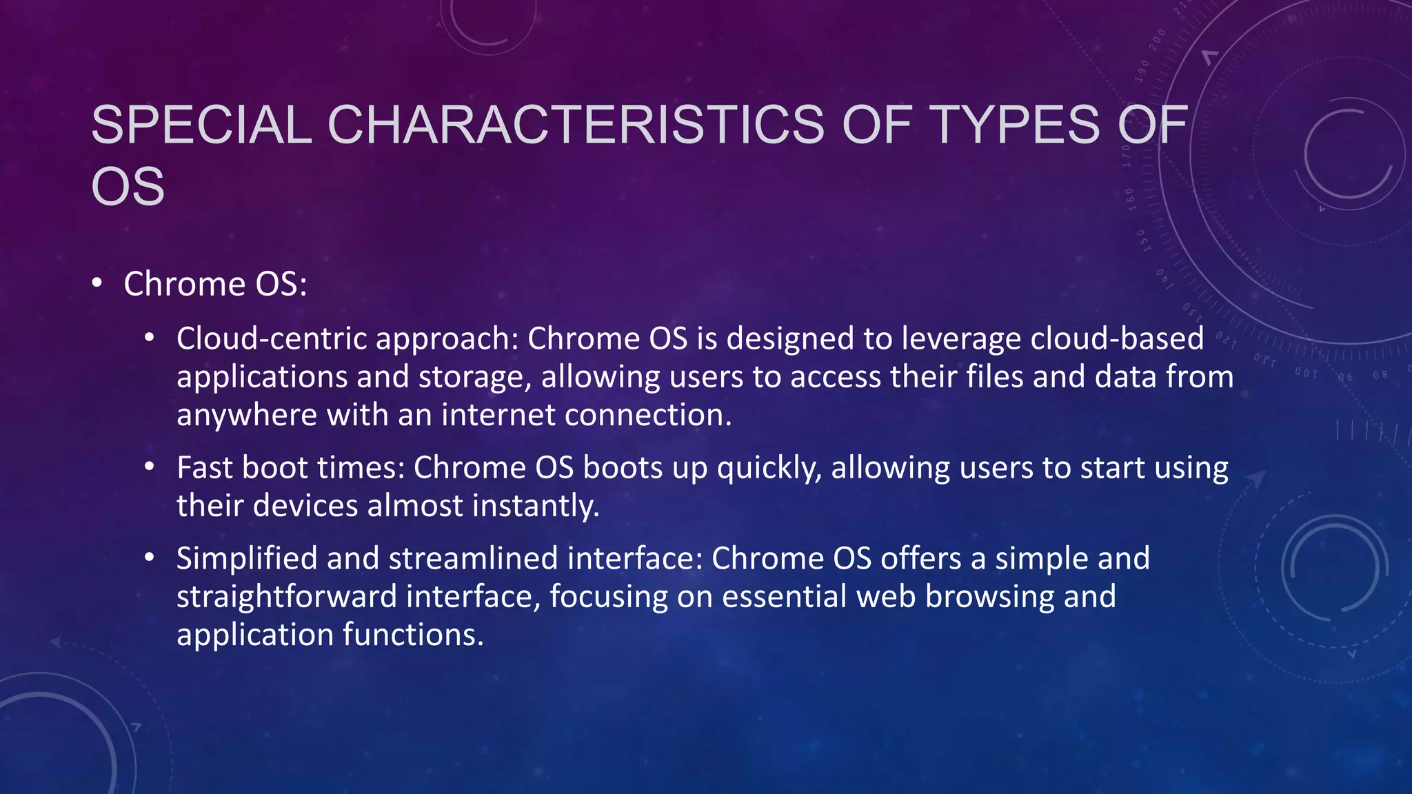 SPECIAL CHARACTERISTICS OF TYPES OF
OS
• Chrome OS:
• Cloud-centric approach: Chrome OS is designed to leverage cloud-based
applications and storage, allowing users to access their files and data from
anywhere with an internet connection.
• Fast boot times: Chrome OS boots up quickly, allowing users to start using
their devices almost instantly.
• Simplified and streamlined interface: Chrome OS offers a simple and
straightforward interface, focusing on essential web browsing and
application functions.
 