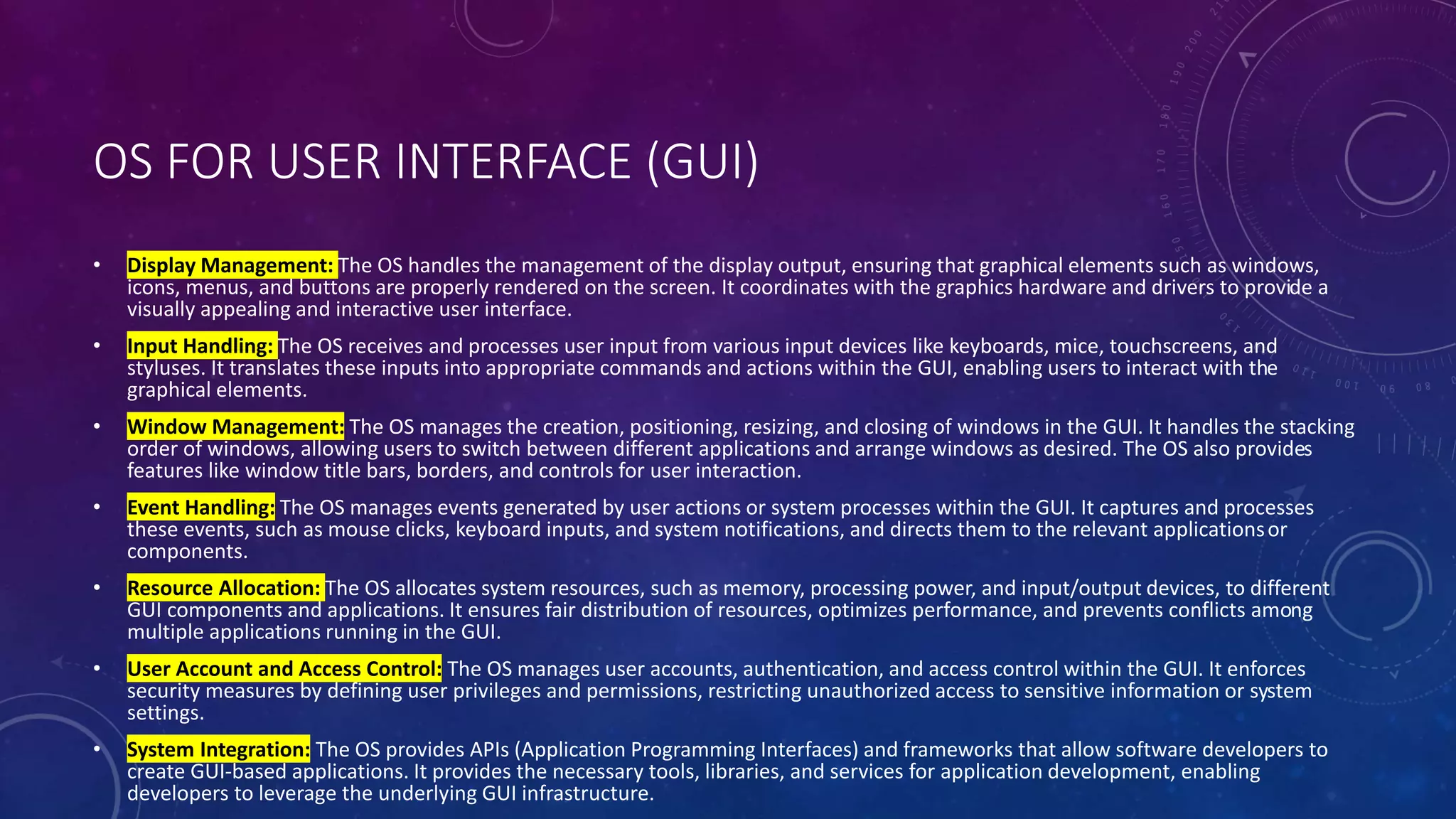 OS FOR USER INTERFACE (GUI)
• Display Management: The OS handles the management of the display output, ensuring that graphical elements such as windows,
icons, menus, and buttons are properly rendered on the screen. It coordinates with the graphics hardware and drivers to provide a
visually appealing and interactive user interface.
• Input Handling: The OS receives and processes user input from various input devices like keyboards, mice, touchscreens, and
styluses. It translates these inputs into appropriate commands and actions within the GUI, enabling users to interact with the
graphical elements.
• Window Management: The OS manages the creation, positioning, resizing, and closing of windows in the GUI. It handles the stacking
order of windows, allowing users to switch between different applications and arrange windows as desired. The OS also provides
features like window title bars, borders, and controls for user interaction.
• Event Handling: The OS manages events generated by user actions or system processes within the GUI. It captures and processes
these events, such as mouse clicks, keyboard inputs, and system notifications, and directs them to the relevant applicationsor
components.
• Resource Allocation: The OS allocates system resources, such as memory, processing power, and input/output devices, to different
GUI components and applications. It ensures fair distribution of resources, optimizes performance, and prevents conflicts among
multiple applications running in the GUI.
• User Account and Access Control: The OS manages user accounts, authentication, and access control within the GUI. It enforces
security measures by defining user privileges and permissions, restricting unauthorized access to sensitive information or system
settings.
• System Integration: The OS provides APIs (Application Programming Interfaces) and frameworks that allow software developers to
create GUI-based applications. It provides the necessary tools, libraries, and services for application development, enabling
developers to leverage the underlying GUI infrastructure.
 