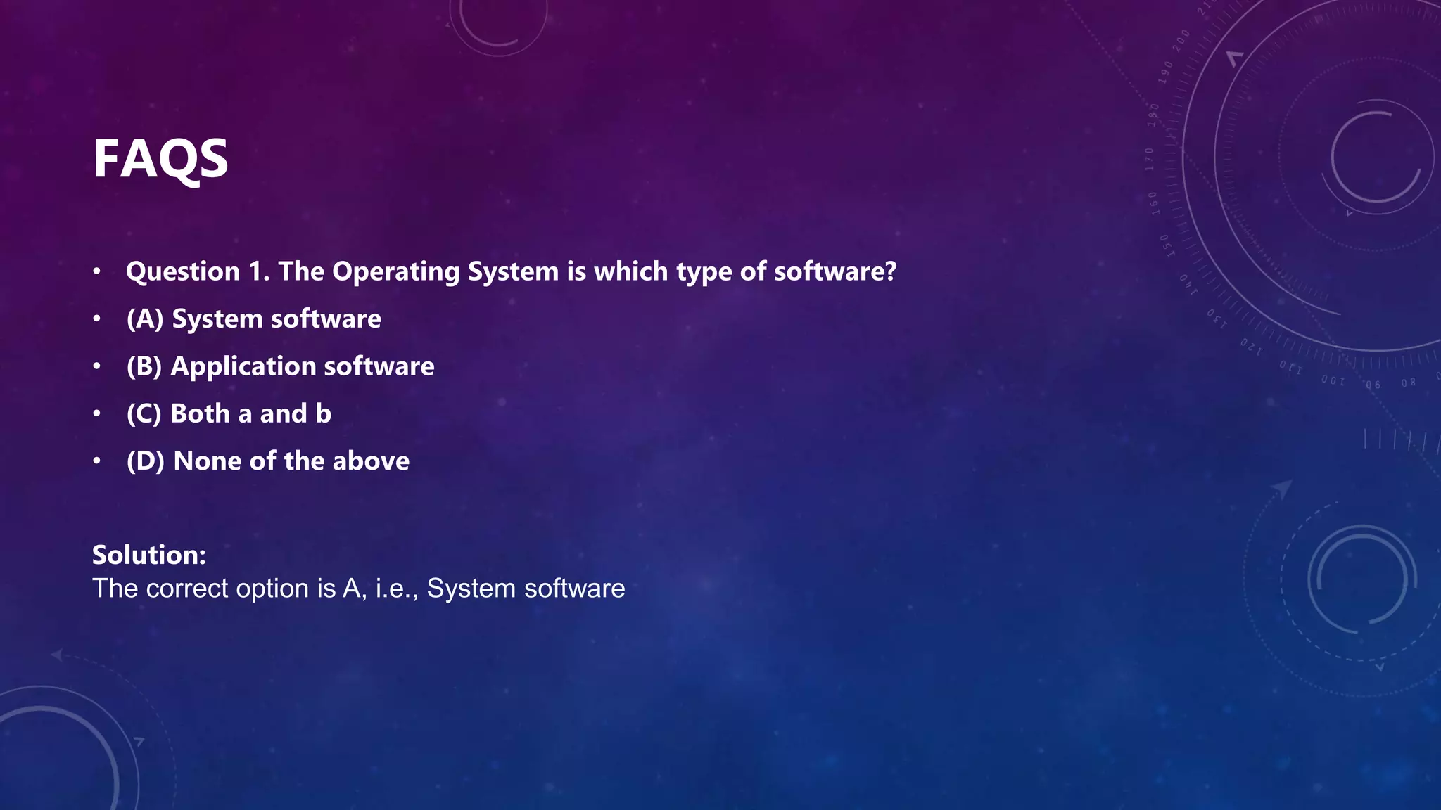 FAQS
• Question 1. The Operating System is which type of software?
• (A) System software
• (B) Application software
• (C) Both a and b
• (D) None of the above
Solution:
The correct option is A, i.e., System software
 