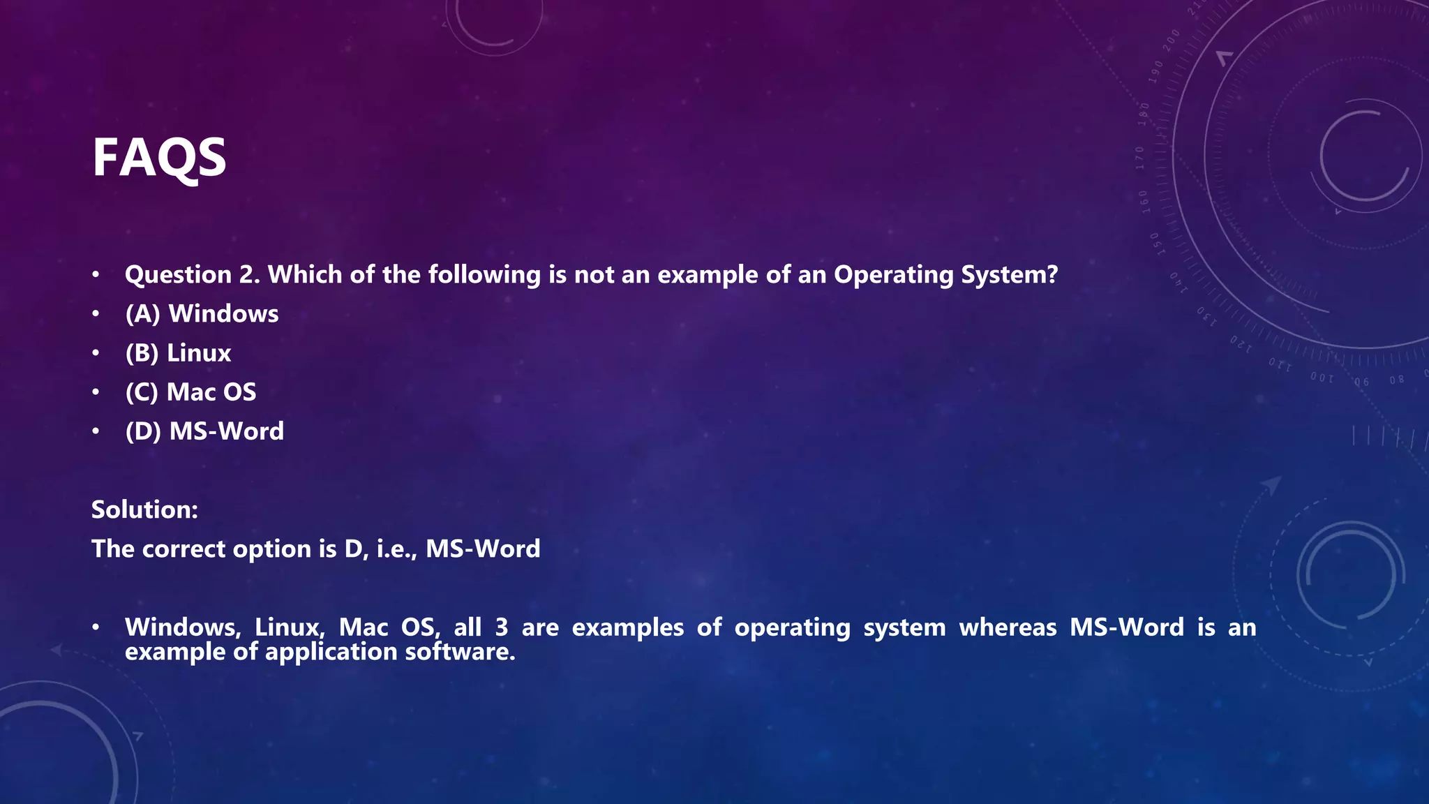 FAQS
• Question 2. Which of the following is not an example of an Operating System?
• (A) Windows
• (B) Linux
• (C) Mac OS
• (D) MS-Word
Solution:
The correct option is D, i.e., MS-Word
• Windows, Linux, Mac OS, all 3 are examples of operating system whereas MS-Word is an
example of application software.
 