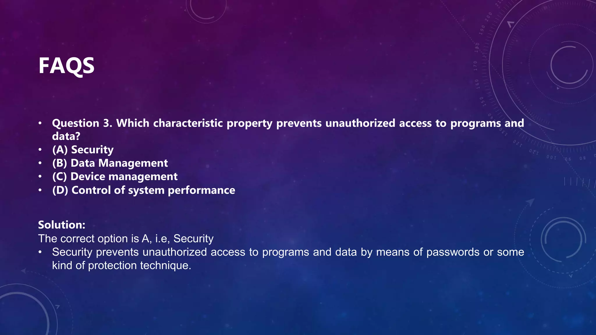 FAQS
• Question 3. Which characteristic property prevents unauthorized access to programs and
data?
• (A) Security
• (B) Data Management
• (C) Device management
• (D) Control of system performance
Solution:
The correct option is A, i.e, Security
• Security prevents unauthorized access to programs and data by means of passwords or some
kind of protection technique.
 