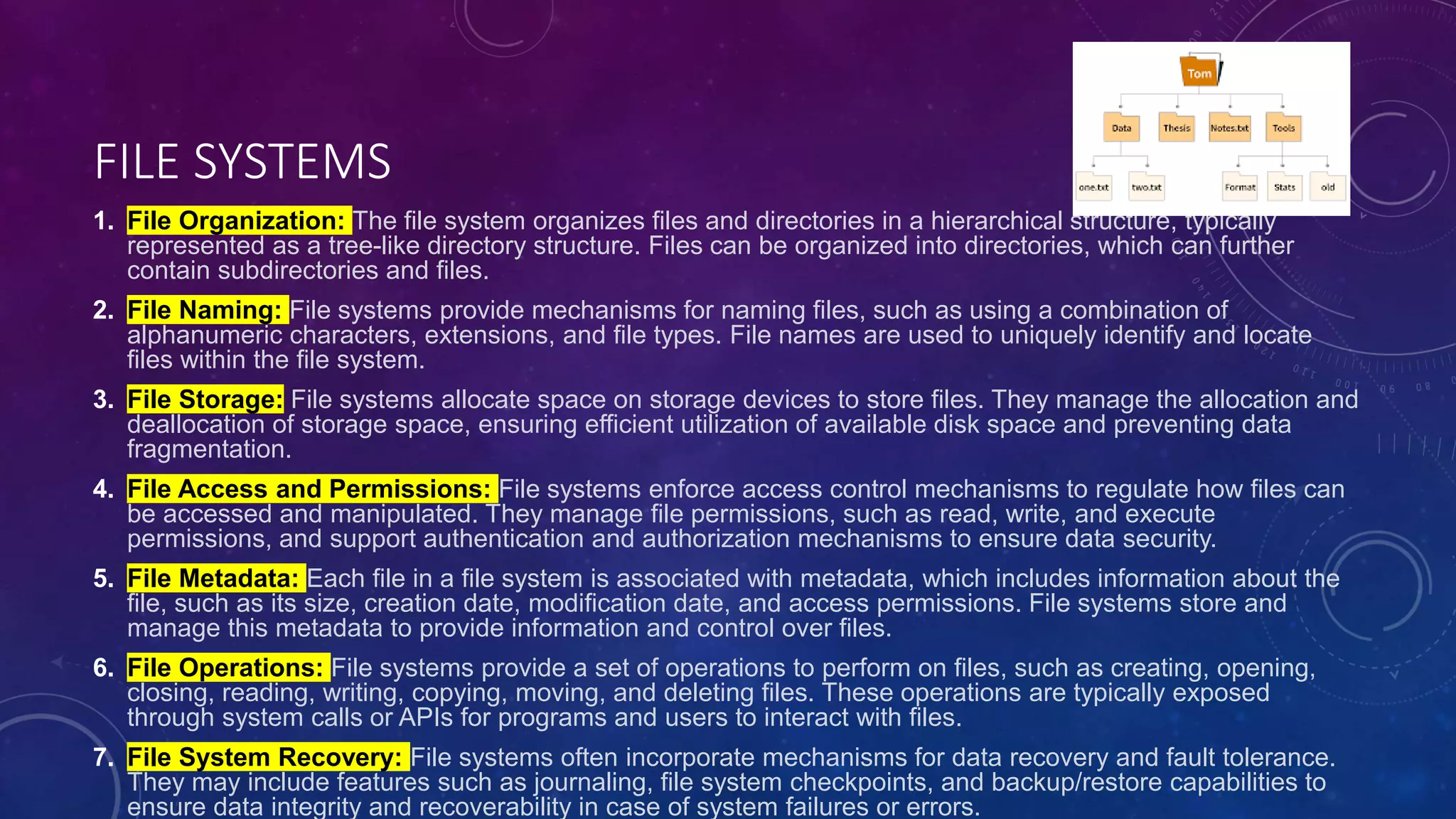 FILE SYSTEMS
1. File Organization: The file system organizes files and directories in a hierarchical structure, typically
represented as a tree-like directory structure. Files can be organized into directories, which can further
contain subdirectories and files.
2. File Naming: File systems provide mechanisms for naming files, such as using a combination of
alphanumeric characters, extensions, and file types. File names are used to uniquely identify and locate
files within the file system.
3. File Storage: File systems allocate space on storage devices to store files. They manage the allocation and
deallocation of storage space, ensuring efficient utilization of available disk space and preventing data
fragmentation.
4. File Access and Permissions: File systems enforce access control mechanisms to regulate how files can
be accessed and manipulated. They manage file permissions, such as read, write, and execute
permissions, and support authentication and authorization mechanisms to ensure data security.
5. File Metadata: Each file in a file system is associated with metadata, which includes information about the
file, such as its size, creation date, modification date, and access permissions. File systems store and
manage this metadata to provide information and control over files.
6. File Operations: File systems provide a set of operations to perform on files, such as creating, opening,
closing, reading, writing, copying, moving, and deleting files. These operations are typically exposed
through system calls or APIs for programs and users to interact with files.
7. File System Recovery: File systems often incorporate mechanisms for data recovery and fault tolerance.
They may include features such as journaling, file system checkpoints, and backup/restore capabilities to
ensure data integrity and recoverability in case of system failures or errors.
 