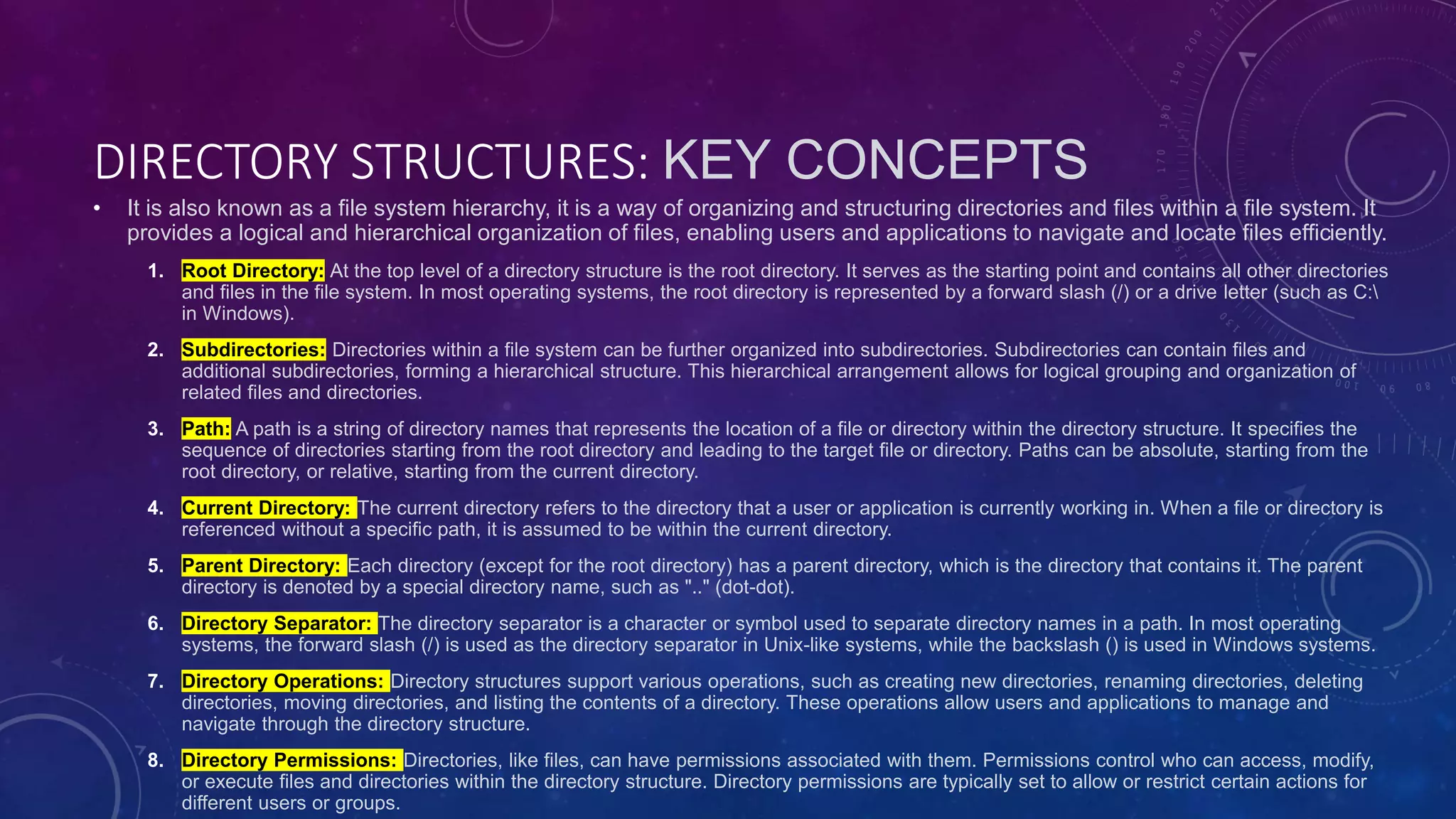 DIRECTORY STRUCTURES: KEY CONCEPTS
• It is also known as a file system hierarchy, it is a way of organizing and structuring directories and files within a file system. It
provides a logical and hierarchical organization of files, enabling users and applications to navigate and locate files efficiently.
1. Root Directory: At the top level of a directory structure is the root directory. It serves as the starting point and contains all other directories
and files in the file system. In most operating systems, the root directory is represented by a forward slash (/) or a drive letter (such as C:
in Windows).
2. Subdirectories: Directories within a file system can be further organized into subdirectories. Subdirectories can contain files and
additional subdirectories, forming a hierarchical structure. This hierarchical arrangement allows for logical grouping and organization of
related files and directories.
3. Path: A path is a string of directory names that represents the location of a file or directory within the directory structure. It specifies the
sequence of directories starting from the root directory and leading to the target file or directory. Paths can be absolute, starting from the
root directory, or relative, starting from the current directory.
4. Current Directory: The current directory refers to the directory that a user or application is currently working in. When a file or directory is
referenced without a specific path, it is assumed to be within the current directory.
5. Parent Directory: Each directory (except for the root directory) has a parent directory, which is the directory that contains it. The parent
directory is denoted by a special directory name, such as ".." (dot-dot).
6. Directory Separator: The directory separator is a character or symbol used to separate directory names in a path. In most operating
systems, the forward slash (/) is used as the directory separator in Unix-like systems, while the backslash () is used in Windows systems.
7. Directory Operations: Directory structures support various operations, such as creating new directories, renaming directories, deleting
directories, moving directories, and listing the contents of a directory. These operations allow users and applications to manage and
navigate through the directory structure.
8. Directory Permissions: Directories, like files, can have permissions associated with them. Permissions control who can access, modify,
or execute files and directories within the directory structure. Directory permissions are typically set to allow or restrict certain actions for
different users or groups.
 