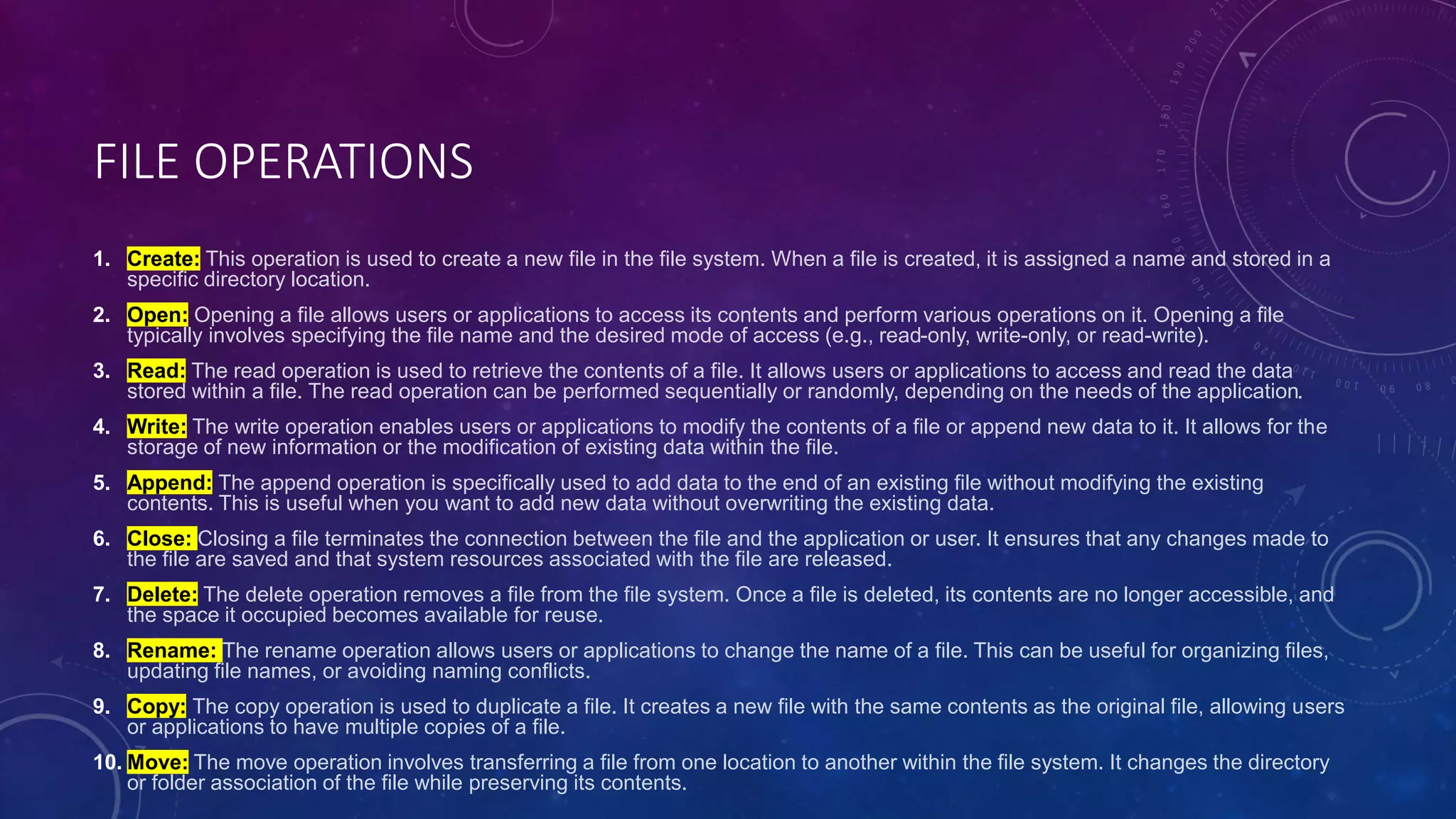 FILE OPERATIONS
1. Create: This operation is used to create a new file in the file system. When a file is created, it is assigned a name and stored in a
specific directory location.
2. Open: Opening a file allows users or applications to access its contents and perform various operations on it. Opening a file
typically involves specifying the file name and the desired mode of access (e.g., read-only, write-only, or read-write).
3. Read: The read operation is used to retrieve the contents of a file. It allows users or applications to access and read the data
stored within a file. The read operation can be performed sequentially or randomly, depending on the needs of the application.
4. Write: The write operation enables users or applications to modify the contents of a file or append new data to it. It allows for the
storage of new information or the modification of existing data within the file.
5. Append: The append operation is specifically used to add data to the end of an existing file without modifying the existing
contents. This is useful when you want to add new data without overwriting the existing data.
6. Close: Closing a file terminates the connection between the file and the application or user. It ensures that any changes made to
the file are saved and that system resources associated with the file are released.
7. Delete: The delete operation removes a file from the file system. Once a file is deleted, its contents are no longer accessible, and
the space it occupied becomes available for reuse.
8. Rename: The rename operation allows users or applications to change the name of a file. This can be useful for organizing files,
updating file names, or avoiding naming conflicts.
9. Copy: The copy operation is used to duplicate a file. It creates a new file with the same contents as the original file, allowing users
or applications to have multiple copies of a file.
10. Move: The move operation involves transferring a file from one location to another within the file system. It changes the directory
or folder association of the file while preserving its contents.
 