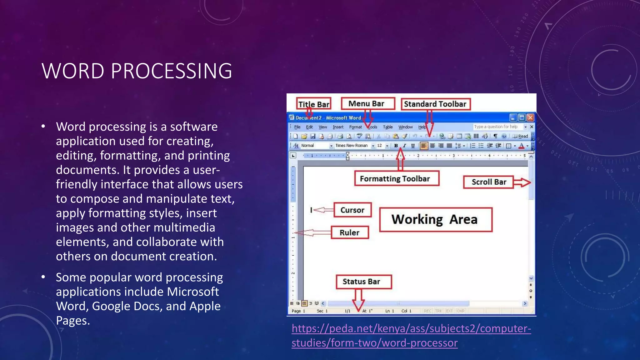 WORD PROCESSING
• Word processing is a software
application used for creating,
editing, formatting, and printing
documents. It provides a user-
friendly interface that allows users
to compose and manipulate text,
apply formatting styles, insert
images and other multimedia
elements, and collaborate with
others on document creation.
• Some popular word processing
applications include Microsoft
Word, Google Docs, and Apple
Pages.
https://peda.net/kenya/ass/subjects2/computer-
studies/form-two/word-processor
 