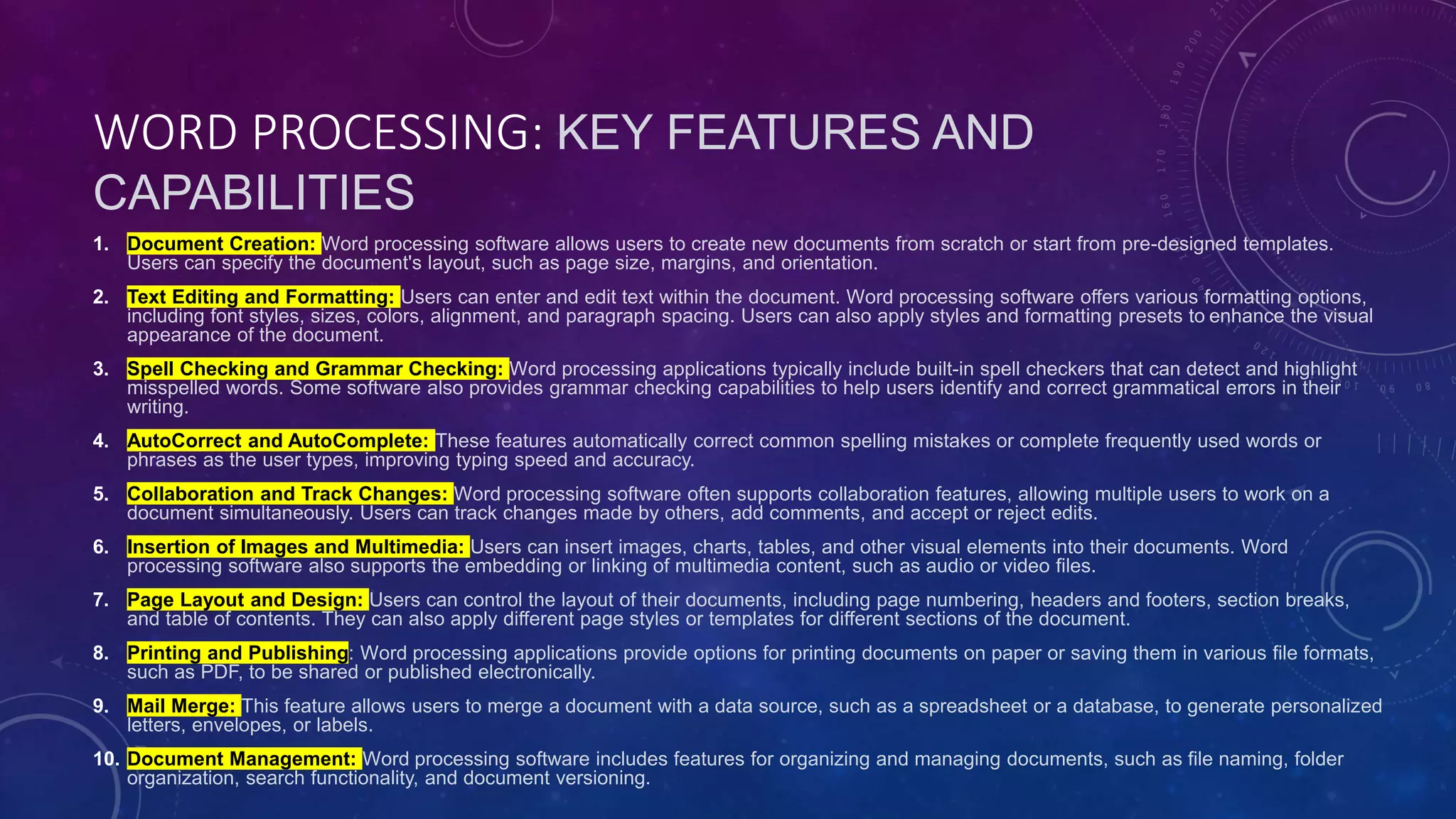 WORD PROCESSING: KEY FEATURES AND
CAPABILITIES
1. Document Creation: Word processing software allows users to create new documents from scratch or start from pre-designed templates.
Users can specify the document's layout, such as page size, margins, and orientation.
2. Text Editing and Formatting: Users can enter and edit text within the document. Word processing software offers various formatting options,
including font styles, sizes, colors, alignment, and paragraph spacing. Users can also apply styles and formatting presets to enhance the visual
appearance of the document.
3. Spell Checking and Grammar Checking: Word processing applications typically include built-in spell checkers that can detect and highlight
misspelled words. Some software also provides grammar checking capabilities to help users identify and correct grammatical errors in their
writing.
4. AutoCorrect and AutoComplete: These features automatically correct common spelling mistakes or complete frequently used words or
phrases as the user types, improving typing speed and accuracy.
5. Collaboration and Track Changes: Word processing software often supports collaboration features, allowing multiple users to work on a
document simultaneously. Users can track changes made by others, add comments, and accept or reject edits.
6. Insertion of Images and Multimedia: Users can insert images, charts, tables, and other visual elements into their documents. Word
processing software also supports the embedding or linking of multimedia content, such as audio or video files.
7. Page Layout and Design: Users can control the layout of their documents, including page numbering, headers and footers, section breaks,
and table of contents. They can also apply different page styles or templates for different sections of the document.
8. Printing and Publishing: Word processing applications provide options for printing documents on paper or saving them in various file formats,
such as PDF, to be shared or published electronically.
9. Mail Merge: This feature allows users to merge a document with a data source, such as a spreadsheet or a database, to generate personalized
letters, envelopes, or labels.
10. Document Management: Word processing software includes features for organizing and managing documents, such as file naming, folder
organization, search functionality, and document versioning.
 