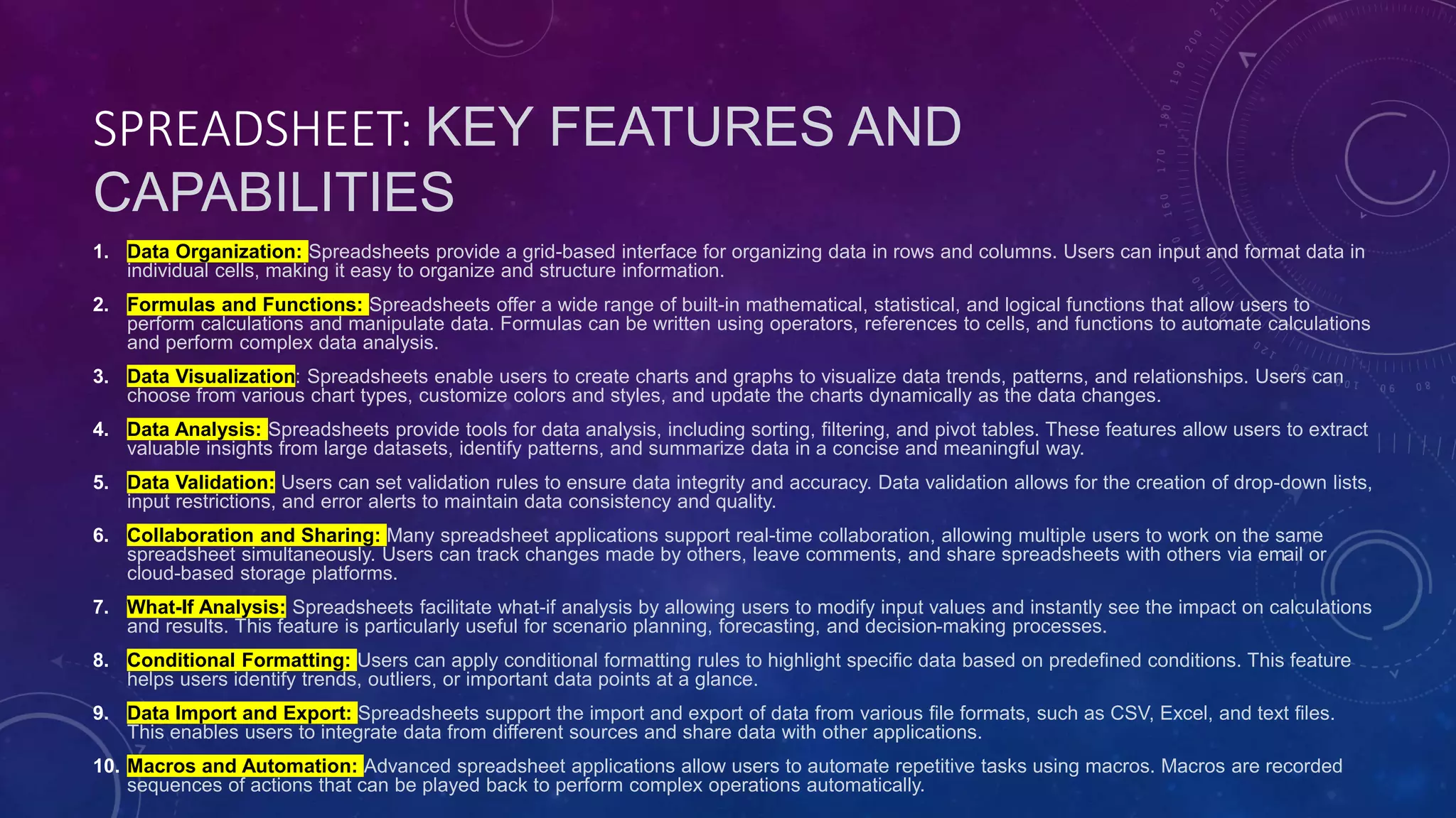 SPREADSHEET: KEY FEATURES AND
CAPABILITIES
1. Data Organization: Spreadsheets provide a grid-based interface for organizing data in rows and columns. Users can input and format data in
individual cells, making it easy to organize and structure information.
2. Formulas and Functions: Spreadsheets offer a wide range of built-in mathematical, statistical, and logical functions that allow users to
perform calculations and manipulate data. Formulas can be written using operators, references to cells, and functions to automate calculations
and perform complex data analysis.
3. Data Visualization: Spreadsheets enable users to create charts and graphs to visualize data trends, patterns, and relationships. Users can
choose from various chart types, customize colors and styles, and update the charts dynamically as the data changes.
4. Data Analysis: Spreadsheets provide tools for data analysis, including sorting, filtering, and pivot tables. These features allow users to extract
valuable insights from large datasets, identify patterns, and summarize data in a concise and meaningful way.
5. Data Validation: Users can set validation rules to ensure data integrity and accuracy. Data validation allows for the creation of drop-down lists,
input restrictions, and error alerts to maintain data consistency and quality.
6. Collaboration and Sharing: Many spreadsheet applications support real-time collaboration, allowing multiple users to work on the same
spreadsheet simultaneously. Users can track changes made by others, leave comments, and share spreadsheets with others via email or
cloud-based storage platforms.
7. What-If Analysis: Spreadsheets facilitate what-if analysis by allowing users to modify input values and instantly see the impact on calculations
and results. This feature is particularly useful for scenario planning, forecasting, and decision-making processes.
8. Conditional Formatting: Users can apply conditional formatting rules to highlight specific data based on predefined conditions. This feature
helps users identify trends, outliers, or important data points at a glance.
9. Data Import and Export: Spreadsheets support the import and export of data from various file formats, such as CSV, Excel, and text files.
This enables users to integrate data from different sources and share data with other applications.
10. Macros and Automation: Advanced spreadsheet applications allow users to automate repetitive tasks using macros. Macros are recorded
sequences of actions that can be played back to perform complex operations automatically.
 