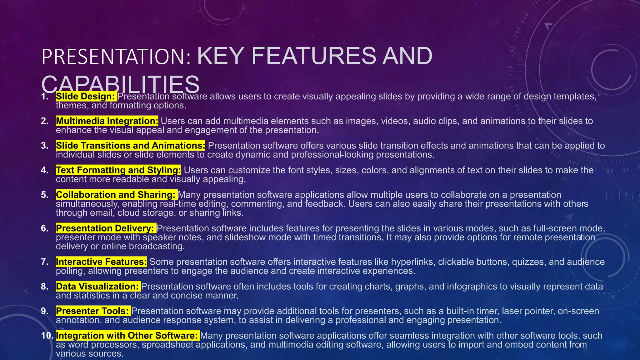 PRESENTATION: KEY FEATURES AND
CAPABILITIES
1. Slide Design: Presentation software allows users to create visually appealing slides by providing a wide range of design templates,
themes, and formatting options.
2. Multimedia Integration: Users can add multimedia elements such as images, videos, audio clips, and animations to their slides to
enhance the visual appeal and engagement of the presentation.
3. Slide Transitions and Animations: Presentation software offers various slide transition effects and animations that can be applied to
individual slides or slide elements to create dynamic and professional-looking presentations.
4. Text Formatting and Styling: Users can customize the font styles, sizes, colors, and alignments of text on their slides to make the
content more readable and visually appealing.
5. Collaboration and Sharing: Many presentation software applications allow multiple users to collaborate on a presentation
simultaneously, enabling real-time editing, commenting, and feedback. Users can also easily share their presentations with others
through email, cloud storage, or sharing links.
6. Presentation Delivery: Presentation software includes features for presenting the slides in various modes, such as full-screen mode,
presenter mode with speaker notes, and slideshow mode with timed transitions. It may also provide options for remote presentation
delivery or online broadcasting.
7. Interactive Features: Some presentation software offers interactive features like hyperlinks, clickable buttons, quizzes, and audience
polling, allowing presenters to engage the audience and create interactive experiences.
8. Data Visualization: Presentation software often includes tools for creating charts, graphs, and infographics to visually represent data
and statistics in a clear and concise manner.
9. Presenter Tools: Presentation software may provide additional tools for presenters, such as a built-in timer, laser pointer, on-screen
annotation, and audience response system, to assist in delivering a professional and engaging presentation.
10. Integration with Other Software: Many presentation software applications offer seamless integration with other software tools, such
as word processors, spreadsheet applications, and multimedia editing software, allowing users to import and embed content from
various sources.
 
