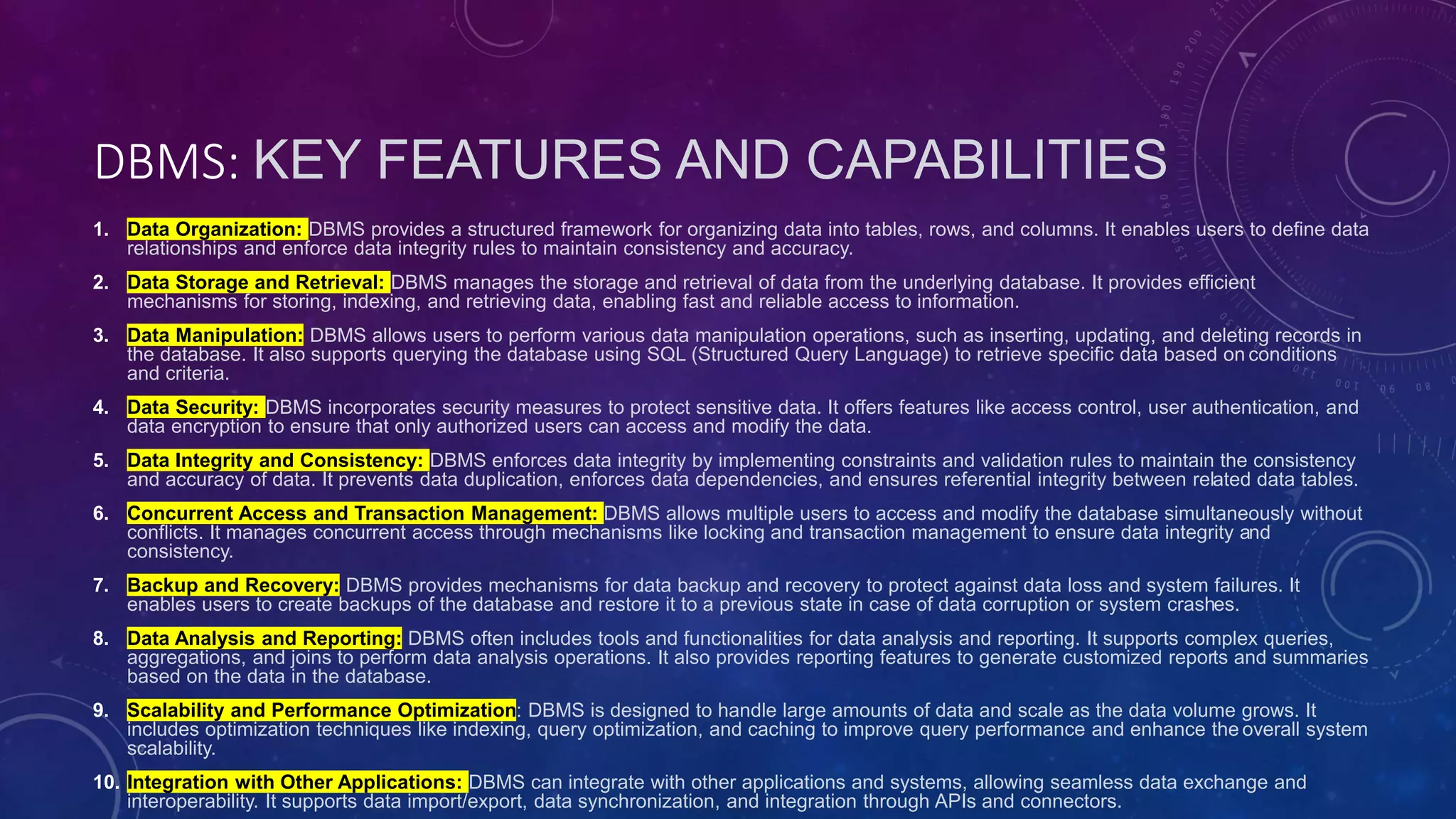 DBMS: KEY FEATURES AND CAPABILITIES
1. Data Organization: DBMS provides a structured framework for organizing data into tables, rows, and columns. It enables users to define data
relationships and enforce data integrity rules to maintain consistency and accuracy.
2. Data Storage and Retrieval: DBMS manages the storage and retrieval of data from the underlying database. It provides efficient
mechanisms for storing, indexing, and retrieving data, enabling fast and reliable access to information.
3. Data Manipulation: DBMS allows users to perform various data manipulation operations, such as inserting, updating, and deleting records in
the database. It also supports querying the database using SQL (Structured Query Language) to retrieve specific data based on conditions
and criteria.
4. Data Security: DBMS incorporates security measures to protect sensitive data. It offers features like access control, user authentication, and
data encryption to ensure that only authorized users can access and modify the data.
5. Data Integrity and Consistency: DBMS enforces data integrity by implementing constraints and validation rules to maintain the consistency
and accuracy of data. It prevents data duplication, enforces data dependencies, and ensures referential integrity between related data tables.
6. Concurrent Access and Transaction Management: DBMS allows multiple users to access and modify the database simultaneously without
conflicts. It manages concurrent access through mechanisms like locking and transaction management to ensure data integrity and
consistency.
7. Backup and Recovery: DBMS provides mechanisms for data backup and recovery to protect against data loss and system failures. It
enables users to create backups of the database and restore it to a previous state in case of data corruption or system crashes.
8. Data Analysis and Reporting: DBMS often includes tools and functionalities for data analysis and reporting. It supports complex queries,
aggregations, and joins to perform data analysis operations. It also provides reporting features to generate customized reports and summaries
based on the data in the database.
9. Scalability and Performance Optimization: DBMS is designed to handle large amounts of data and scale as the data volume grows. It
includes optimization techniques like indexing, query optimization, and caching to improve query performance and enhance the overall system
scalability.
10. Integration with Other Applications: DBMS can integrate with other applications and systems, allowing seamless data exchange and
interoperability. It supports data import/export, data synchronization, and integration through APIs and connectors.
 