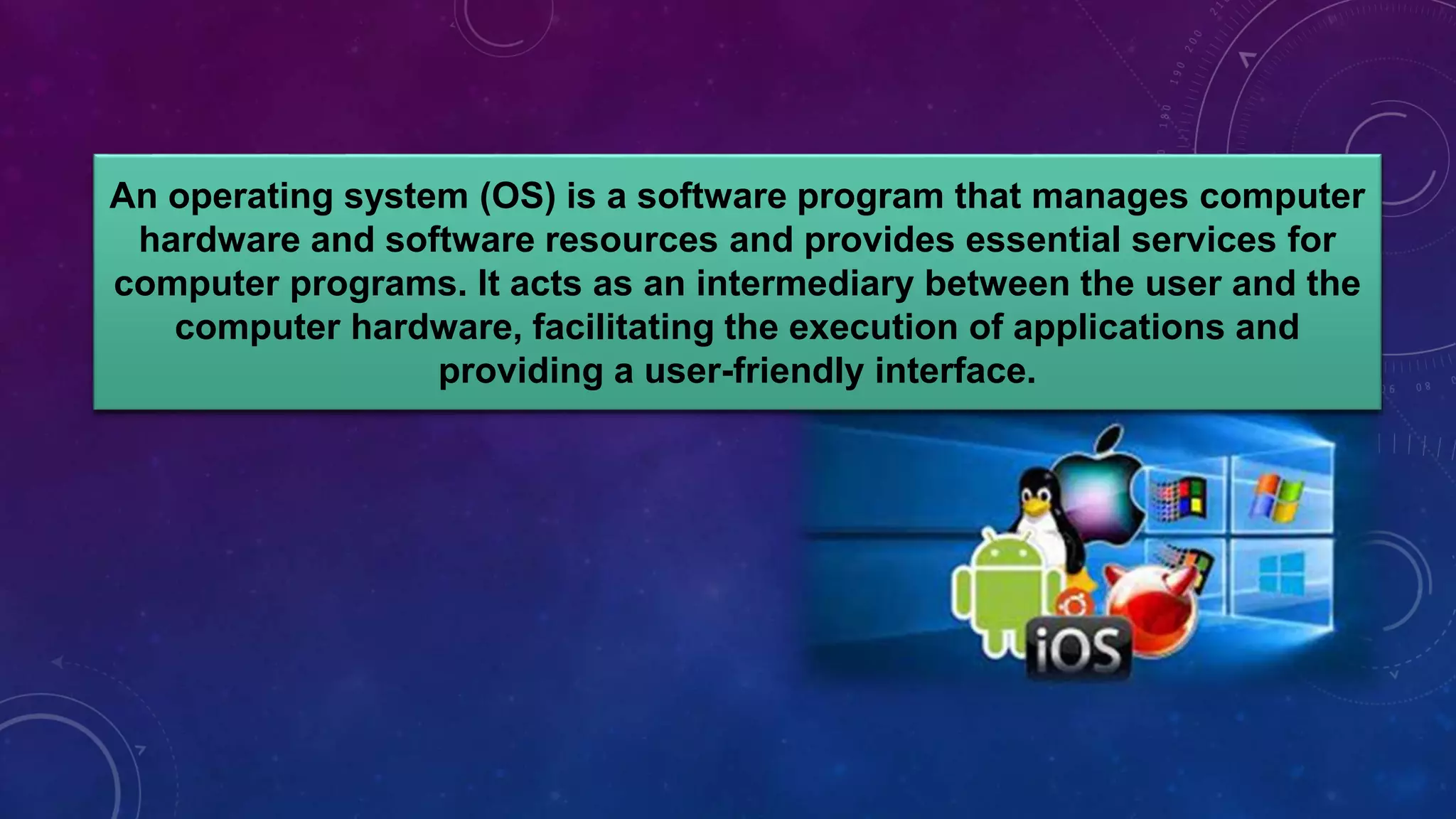 An operating system (OS) is a software program that manages computer
hardware and software resources and provides essential services for
computer programs. It acts as an intermediary between the user and the
computer hardware, facilitating the execution of applications and
providing a user-friendly interface.
 