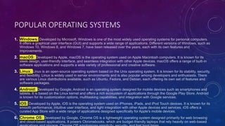 POPULAR OPERATING SYSTEMS
1. Windows: Developed by Microsoft, Windows is one of the most widely used operating systems for personal computers.
It offers a graphical user interface (GUI) and supports a wide range of applications. Different versions of Windows, such as
Windows 10, Windows 8, and Windows 7, have been released over the years, each with its own features and
improvements.
2. macOS: Developed by Apple, macOS is the operating system used on Apple Macintosh computers. It is known for its
sleek design, user-friendly interface, and seamless integration with other Apple devices. macOS offers a range of built-in
software applications and supports a wide variety of professional and creative software.
3. Linux: Linux is an open-source operating system based on the Unix operating system. It is known for its stability, security,
and flexibility. Linux is widely used in server environments and is also popular among developers and enthusiasts. There
are various Linux distributions available, such as Ubuntu, Fedora, and Debian, each offering its own set of features and
software packages.
4. Android: Developed by Google, Android is an operating system designed for mobile devices such as smartphones and
tablets. It is based on the Linux kernel and offers a rich ecosystem of applications through the Google Play Store. Android
is known for its customization options, multitasking capabilities, and integration with Google services.
5. iOS: Developed by Apple, iOS is the operating system used on iPhones, iPads, and iPod Touch devices. It is known for its
smooth performance, intuitive user interface, and tight integration with other Apple devices and services. iOS offers a
curated App Store with a wide range of applications designed specifically for Apple's mobile devices.
6. Chrome OS: Developed by Google, Chrome OS is a lightweight operating system designed primarily for web browsing
and cloud-based applications. It powers Chromebooks, which are budget-friendly laptops that rely heavily on web-based
 