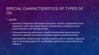SPECIAL CHARACTERISTICS OF TYPES OF
OS
• macOS:
• Seamless integration with Apple ecosystem: macOS is designed to work
seamlessly with other Apple devices and services, enabling smooth
synchronization and sharing of data.
• Enhanced security and privacy: macOS incorporates robust security
features to protect user data and defend against potential threats.
• Optimized for creative tasks: macOS is widely used in creative industries
due to its strong support for multimedia applications and professional
software.
 