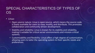 SPECIAL CHARACTERISTICS OF TYPES OF
OS
• Linux:
• Open-source nature: Linux is open-source, which means the source code
is freely available for users to view, modify, and distribute. This promotes
collaboration and community-driven development.
• Stability and reliability: Linux is known for its stability and reliability,
making it suitable for critical server environments and mission-critical
systems.
• Customizability and flexibility: Linux offers a high degree of customization,
allowing users to tailor the operating system to their specific needs and
preferences.
 