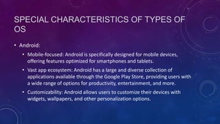 SPECIAL CHARACTERISTICS OF TYPES OF
OS
• Android:
• Mobile-focused: Android is specifically designed for mobile devices,
offering features optimized for smartphones and tablets.
• Vast app ecosystem: Android has a large and diverse collection of
applications available through the Google Play Store, providing users with
a wide range of options for productivity, entertainment, and more.
• Customizability: Android allows users to customize their devices with
widgets, wallpapers, and other personalization options.
 
