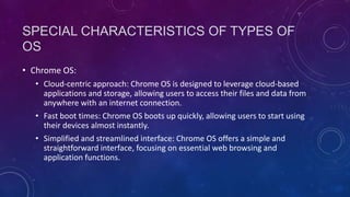 SPECIAL CHARACTERISTICS OF TYPES OF
OS
• Chrome OS:
• Cloud-centric approach: Chrome OS is designed to leverage cloud-based
applications and storage, allowing users to access their files and data from
anywhere with an internet connection.
• Fast boot times: Chrome OS boots up quickly, allowing users to start using
their devices almost instantly.
• Simplified and streamlined interface: Chrome OS offers a simple and
straightforward interface, focusing on essential web browsing and
application functions.
 