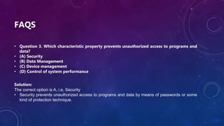 FAQS
• Question 3. Which characteristic property prevents unauthorized access to programs and
data?
• (A) Security
• (B) Data Management
• (C) Device management
• (D) Control of system performance
Solution:
The correct option is A, i.e, Security
• Security prevents unauthorized access to programs and data by means of passwords or some
kind of protection technique.
 