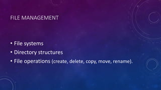 FILE MANAGEMENT
• File systems
• Directory structures
• File operations (create, delete, copy, move, rename).
 