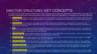 DIRECTORY STRUCTURES: KEY CONCEPTS
• It is also known as a file system hierarchy, it is a way of organizing and structuring directories and files within a file system. It
provides a logical and hierarchical organization of files, enabling users and applications to navigate and locate files efficiently.
1. Root Directory: At the top level of a directory structure is the root directory. It serves as the starting point and contains all other directories
and files in the file system. In most operating systems, the root directory is represented by a forward slash (/) or a drive letter (such as C:
in Windows).
2. Subdirectories: Directories within a file system can be further organized into subdirectories. Subdirectories can contain files and
additional subdirectories, forming a hierarchical structure. This hierarchical arrangement allows for logical grouping and organization of
related files and directories.
3. Path: A path is a string of directory names that represents the location of a file or directory within the directory structure. It specifies the
sequence of directories starting from the root directory and leading to the target file or directory. Paths can be absolute, starting from the
root directory, or relative, starting from the current directory.
4. Current Directory: The current directory refers to the directory that a user or application is currently working in. When a file or directory is
referenced without a specific path, it is assumed to be within the current directory.
5. Parent Directory: Each directory (except for the root directory) has a parent directory, which is the directory that contains it. The parent
directory is denoted by a special directory name, such as ".." (dot-dot).
6. Directory Separator: The directory separator is a character or symbol used to separate directory names in a path. In most operating
systems, the forward slash (/) is used as the directory separator in Unix-like systems, while the backslash () is used in Windows systems.
7. Directory Operations: Directory structures support various operations, such as creating new directories, renaming directories, deleting
directories, moving directories, and listing the contents of a directory. These operations allow users and applications to manage and
navigate through the directory structure.
8. Directory Permissions: Directories, like files, can have permissions associated with them. Permissions control who can access, modify,
or execute files and directories within the directory structure. Directory permissions are typically set to allow or restrict certain actions for
different users or groups.
 
