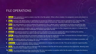 FILE OPERATIONS
1. Create: This operation is used to create a new file in the file system. When a file is created, it is assigned a name and stored in a
specific directory location.
2. Open: Opening a file allows users or applications to access its contents and perform various operations on it. Opening a file
typically involves specifying the file name and the desired mode of access (e.g., read-only, write-only, or read-write).
3. Read: The read operation is used to retrieve the contents of a file. It allows users or applications to access and read the data
stored within a file. The read operation can be performed sequentially or randomly, depending on the needs of the application.
4. Write: The write operation enables users or applications to modify the contents of a file or append new data to it. It allows for the
storage of new information or the modification of existing data within the file.
5. Append: The append operation is specifically used to add data to the end of an existing file without modifying the existing
contents. This is useful when you want to add new data without overwriting the existing data.
6. Close: Closing a file terminates the connection between the file and the application or user. It ensures that any changes made to
the file are saved and that system resources associated with the file are released.
7. Delete: The delete operation removes a file from the file system. Once a file is deleted, its contents are no longer accessible, and
the space it occupied becomes available for reuse.
8. Rename: The rename operation allows users or applications to change the name of a file. This can be useful for organizing files,
updating file names, or avoiding naming conflicts.
9. Copy: The copy operation is used to duplicate a file. It creates a new file with the same contents as the original file, allowing users
or applications to have multiple copies of a file.
10. Move: The move operation involves transferring a file from one location to another within the file system. It changes the directory
or folder association of the file while preserving its contents.
 