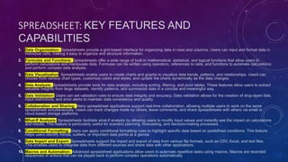 SPREADSHEET: KEY FEATURES AND
CAPABILITIES
1. Data Organization: Spreadsheets provide a grid-based interface for organizing data in rows and columns. Users can input and format data in
individual cells, making it easy to organize and structure information.
2. Formulas and Functions: Spreadsheets offer a wide range of built-in mathematical, statistical, and logical functions that allow users to
perform calculations and manipulate data. Formulas can be written using operators, references to cells, and functions to automate calculations
and perform complex data analysis.
3. Data Visualization: Spreadsheets enable users to create charts and graphs to visualize data trends, patterns, and relationships. Users can
choose from various chart types, customize colors and styles, and update the charts dynamically as the data changes.
4. Data Analysis: Spreadsheets provide tools for data analysis, including sorting, filtering, and pivot tables. These features allow users to extract
valuable insights from large datasets, identify patterns, and summarize data in a concise and meaningful way.
5. Data Validation: Users can set validation rules to ensure data integrity and accuracy. Data validation allows for the creation of drop-down lists,
input restrictions, and error alerts to maintain data consistency and quality.
6. Collaboration and Sharing: Many spreadsheet applications support real-time collaboration, allowing multiple users to work on the same
spreadsheet simultaneously. Users can track changes made by others, leave comments, and share spreadsheets with others via email or
cloud-based storage platforms.
7. What-If Analysis: Spreadsheets facilitate what-if analysis by allowing users to modify input values and instantly see the impact on calculations
and results. This feature is particularly useful for scenario planning, forecasting, and decision-making processes.
8. Conditional Formatting: Users can apply conditional formatting rules to highlight specific data based on predefined conditions. This feature
helps users identify trends, outliers, or important data points at a glance.
9. Data Import and Export: Spreadsheets support the import and export of data from various file formats, such as CSV, Excel, and text files.
This enables users to integrate data from different sources and share data with other applications.
10. Macros and Automation: Advanced spreadsheet applications allow users to automate repetitive tasks using macros. Macros are recorded
sequences of actions that can be played back to perform complex operations automatically.
 