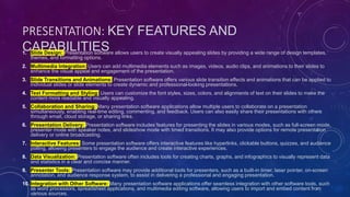 PRESENTATION: KEY FEATURES AND
CAPABILITIES
1. Slide Design: Presentation software allows users to create visually appealing slides by providing a wide range of design templates,
themes, and formatting options.
2. Multimedia Integration: Users can add multimedia elements such as images, videos, audio clips, and animations to their slides to
enhance the visual appeal and engagement of the presentation.
3. Slide Transitions and Animations: Presentation software offers various slide transition effects and animations that can be applied to
individual slides or slide elements to create dynamic and professional-looking presentations.
4. Text Formatting and Styling: Users can customize the font styles, sizes, colors, and alignments of text on their slides to make the
content more readable and visually appealing.
5. Collaboration and Sharing: Many presentation software applications allow multiple users to collaborate on a presentation
simultaneously, enabling real-time editing, commenting, and feedback. Users can also easily share their presentations with others
through email, cloud storage, or sharing links.
6. Presentation Delivery: Presentation software includes features for presenting the slides in various modes, such as full-screen mode,
presenter mode with speaker notes, and slideshow mode with timed transitions. It may also provide options for remote presentation
delivery or online broadcasting.
7. Interactive Features: Some presentation software offers interactive features like hyperlinks, clickable buttons, quizzes, and audience
polling, allowing presenters to engage the audience and create interactive experiences.
8. Data Visualization: Presentation software often includes tools for creating charts, graphs, and infographics to visually represent data
and statistics in a clear and concise manner.
9. Presenter Tools: Presentation software may provide additional tools for presenters, such as a built-in timer, laser pointer, on-screen
annotation, and audience response system, to assist in delivering a professional and engaging presentation.
10. Integration with Other Software: Many presentation software applications offer seamless integration with other software tools, such
as word processors, spreadsheet applications, and multimedia editing software, allowing users to import and embed content from
various sources.
 
