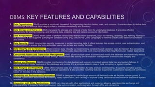 DBMS: KEY FEATURES AND CAPABILITIES
1. Data Organization: DBMS provides a structured framework for organizing data into tables, rows, and columns. It enables users to define data
relationships and enforce data integrity rules to maintain consistency and accuracy.
2. Data Storage and Retrieval: DBMS manages the storage and retrieval of data from the underlying database. It provides efficient
mechanisms for storing, indexing, and retrieving data, enabling fast and reliable access to information.
3. Data Manipulation: DBMS allows users to perform various data manipulation operations, such as inserting, updating, and deleting records in
the database. It also supports querying the database using SQL (Structured Query Language) to retrieve specific data based on conditions
and criteria.
4. Data Security: DBMS incorporates security measures to protect sensitive data. It offers features like access control, user authentication, and
data encryption to ensure that only authorized users can access and modify the data.
5. Data Integrity and Consistency: DBMS enforces data integrity by implementing constraints and validation rules to maintain the consistency
and accuracy of data. It prevents data duplication, enforces data dependencies, and ensures referential integrity between related data tables.
6. Concurrent Access and Transaction Management: DBMS allows multiple users to access and modify the database simultaneously without
conflicts. It manages concurrent access through mechanisms like locking and transaction management to ensure data integrity and
consistency.
7. Backup and Recovery: DBMS provides mechanisms for data backup and recovery to protect against data loss and system failures. It
enables users to create backups of the database and restore it to a previous state in case of data corruption or system crashes.
8. Data Analysis and Reporting: DBMS often includes tools and functionalities for data analysis and reporting. It supports complex queries,
aggregations, and joins to perform data analysis operations. It also provides reporting features to generate customized reports and summaries
based on the data in the database.
9. Scalability and Performance Optimization: DBMS is designed to handle large amounts of data and scale as the data volume grows. It
includes optimization techniques like indexing, query optimization, and caching to improve query performance and enhance the overall system
scalability.
10. Integration with Other Applications: DBMS can integrate with other applications and systems, allowing seamless data exchange and
interoperability. It supports data import/export, data synchronization, and integration through APIs and connectors.
 
