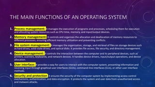 THE MAIN FUNCTIONS OF AN OPERATING SYSTEM
1. Process management: It manages the execution of programs and processes, scheduling them for execution
and allocating system resources such as CPU time, memory, and input/output devices.
2. Memory management: It controls and organizes the allocation and deallocation of memory resources to
different processes, ensuring efficient memory utilization and preventing conflicts.
3. File system management: It manages the organization, storage, and retrieval of files on storage devices such
as hard drives, solid-state drives, and optical disks. It provides file access, file security, and directory management.
4. Device management: It controls the interaction between the computer and its peripheral devices, such as
printers, scanners, keyboards, and network devices. It handles device drivers, input/output operations, and device
allocation.
5. User interface: It provides a way for users to interact with the computer system, presenting information and
receiving input through graphical user interfaces (GUIs), command-line interfaces (CLIs), or other user interface
methods.
6. Security and protection: It ensures the security of the computer system by implementing access control
mechanisms, authentication, and data encryption. It protects the system and user data from unauthorized access
and malware attacks.
 
