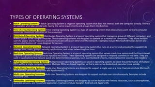 TYPES OF OPERATING SYSTEMS
• Batch Operating System: A Batch Operating System is a type of operating system that does not interact with the computer directly. There is
an operator who takes similar jobs having the same requirements and groups them into batches.
• Time-sharing Operating System: Time-sharing Operating System is a type of operating system that allows many users to share computer
resources (maximum utilization of the resources).
• Distributed Operating System: Distributed Operating System is a type of operating system that manages a group of different computers and
makes appear to be a single computer. These operating systems are designed to operate on a network of computers. They allow multiple
users to access shared resources and communicate with each other over the network. Examples include Microsoft Windows Serverand
various distributions of Linux designed for servers.
• Network Operating System: Network Operating System is a type of operating system that runs on a server and provides the capability to
manage data, users, groups, security, applications, and other networking functions.
• Real-time Operating System: Real-time Operating System is a type of operating system that serves a real-time system and the time interval
required to process and respond to inputs is very small. These operating systems are designed to respond to events in real time. They are
used in applications that require quick and deterministic responses, such as embedded systems, industrial control systems, and robotics.
• Multiprocessing Operating System: Multiprocessor Operating Systems are used in operating systems to boost the performance of multiple
CPUs within a single computer system. Multiple CPUs are linked together so that a job can be divided and executed more quickly.
• Single-User Operating Systems: Single-User Operating Systems are designed to support a single user at a time. Examples include Microsoft
Windows for personal computers and Apple macOS.
• Multi-User Operating Systems: Multi-User Operating Systems are designed to support multiple users simultaneously. Examples include
Linux and Unix.
• Embedded Operating Systems: Embedded Operating Systems are designed to run on devices with limited resources, such as smartphones,
wearable devices, and household appliances. Examples include Google’s Android and Apple’s iOS.
 