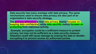 Data security has many overlaps with data privacy. The same
mechanisms used to ensure data privacy are also part of an
organization’s data security strategy.
 The primary difference is that data privacy mainly focuses on
keeping data confidential, while data security mainly focuses on
protecting from malicious activity.
 Example, encryption could be a sufficient measure to protect
privacy, but may not be sufficient as a data security measure.
Attackers could still cause damage by erasing the data or double-
encrypting it to prevent access by authorized parties.
 