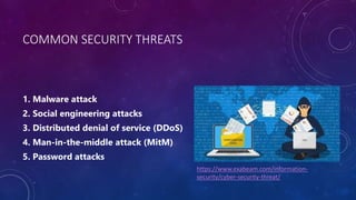 COMMON SECURITY THREATS
1. Malware attack
2. Social engineering attacks
3. Distributed denial of service (DDoS)
4. Man-in-the-middle attack (MitM)
5. Password attacks
https://www.exabeam.com/information-
security/cyber-security-threat/
 