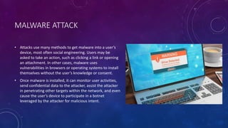 MALWARE ATTACK
• Attacks use many methods to get malware into a user’s
device, most often social engineering. Users may be
asked to take an action, such as clicking a link or opening
an attachment. In other cases, malware uses
vulnerabilities in browsers or operating systems to install
themselves without the user’s knowledge or consent.
• Once malware is installed, it can monitor user activities,
send confidential data to the attacker, assist the attacker
in penetrating other targets within the network, and even
cause the user’s device to participate in a botnet
leveraged by the attacker for malicious intent.
 
