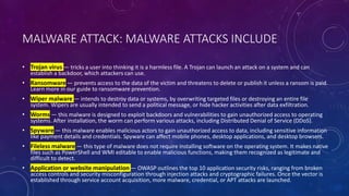 MALWARE ATTACK: MALWARE ATTACKS INCLUDE
• Trojan virus — tricks a user into thinking it is a harmless file. A Trojan can launch an attack on a system and can
establish a backdoor, which attackers can use.
• Ransomware — prevents access to the data of the victim and threatens to delete or publish it unless a ransom is paid.
Learn more in our guide to ransomware prevention.
• Wiper malware — intends to destroy data or systems, by overwriting targeted files or destroying an entire file
system. Wipers are usually intended to send a political message, or hide hacker activities after data exfiltration.
• Worms — this malware is designed to exploit backdoors and vulnerabilities to gain unauthorized access to operating
systems. After installation, the worm can perform various attacks, including Distributed Denial of Service (DDoS).
• Spyware — this malware enables malicious actors to gain unauthorized access to data, including sensitive information
like payment details and credentials. Spyware can affect mobile phones, desktop applications, and desktop browsers.
• Fileless malware — this type of malware does not require installing software on the operating system. It makes native
files such as PowerShell and WMI editable to enable malicious functions, making them recognized as legitimate and
difficult to detect.
• Application or website manipulation — OWASP outlines the top 10 application security risks, ranging from broken
access controls and security misconfiguration through injection attacks and cryptographic failures. Once the vector is
established through service account acquisition, more malware, credential, or APT attacks are launched.
 