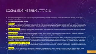 SOCIAL ENGINEERING ATTACKS
• Social engineering attacks work by psychologically manipulating users into performing actions desirable to an attacker, or divulging
sensitive information.
• Social engineering attacks include:
• Phishing— attackers send fraudulent correspondence that seems to come from legitimate sources, usually via email. The email may
urge the user to perform an important action or click on a link to a malicious website, leading them to hand over sensitive information to
the attacker, or expose themselves to malicious downloads. Phishing emails may include an email attachment infected with malware.
• Spear phishing — a variant of phishing in which attackers specifically target individuals with security privileges or influence, such as
system administrators or senior executives.
• Malvertising— online advertising controlled by hackers, which contains malicious code that infects a user’s computer when they
click, or even just view the ad. Malvertising has been found on many leading online publications.
• Drive-by downloads — attackers can hack websites and insert malicious scripts into PHP or HTTP code on a page. When users visit
the page, malware is directly installed on their computer; or, the attacker’s script redirects users to a malicious site, which performs the
download. Drive-by downloads rely on vulnerabilities in browsers or operating systems. Learn more in the guide to drive-by downloads.
• Scareware security software — pretends to scan for malware and then regularly shows the user fake warnings and detections.
Attackers may ask the user to pay to remove the fake threats from their computer or to register the software. Users who comply transfer
their financial details to an attacker.
• Baiting — occurs when a threat actor tricks a target into using a malicious device, placing a malware-infected physical device, like a
USB, where the target can find it. Once the target inserts the device into their computer, they unintentionally install the malware.
Cont…
 